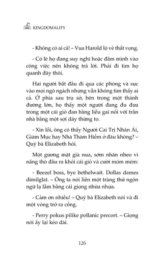KINGDOMALITY

- Khöng coá ai caã! – Vua Harold löå veã thêët voång.
- Coá leä hoå àang suy nghô hoùåc àùæm mònh vaâo
cöng viïåc nïn khöng traã lúâi. Phaãi ài tòm hoå
quanh àêy thöi.
Hai ngûúâi bùæt àêìu ài qua caác phoâng vaâ suåc
vaâo moåi ngoä ngaách nhûng vêîn khöng tòm thêëy ai
caã. ÚÃ phña sau truå súã, bïn trong möåt thaánh
àûúâng lúán, hoå thêëy möåt ngûúâi àang àu àûa
trong möåt caái gioã àan bùçng liïîu gai nöëi vúái trêìn
nhaâ bùçng möåt súåi dêy thûâng to.
- Xin löîi, öng coá thêëy Ngûúâi Cai Trõ Nhên AÁi,
Giaám Muåc hay Nhaâ Thaám Hiïím úã àêu khöng? –
Quyá baâ Elizabeth hoãi.
Möåt gûúng mùåt giaâ nua, súám nhùn nheo vò
nùæng thoâ àêìu ra khoãi caái gioã vaâ cûúâi moám meám:
- Beezel boss, bye bethelwait. Dollas dames
dimilglat. – Öng ta noái liïìn möåt traâng thûá ngön
ngûä laå lêîm bùçng caái gioång nhûâa nhûåa.
- Caãm ún nhiïìu! – Quyá baâ Elizabeth noái vaâ ài
möåt voâng trúã ra cöíng.
- Perry pokus pilike pollanic precort. – Gioång
noái êëy laåi keáo daâi.

126

 
