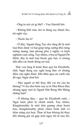 Bñ Mêåt Trõ Vò Vûúng Quöëc àïën Quaãn Lyá Cöng Ty

- Öng ta noái caái gò thïë? – Vua Harold hoãi.
- Khöng biïët nûäa, laäo ta àang say thuöëc laâo,
töi nghô vêåy.
- Thuöëc laâo aâ?
- ÚÃ àêy, Ngûúâi Saáng Taåo cho rùçng àoá laâ möåt
loaåi thaão dûúåc vö haåi giuáp tùng cûúâng khaã nùng
tûúãng tûúång, laâm phong phuá yá nghôa vaâ kinh
nghiïåm cuöåc söëng. Tuy nhiïn, úã truå súã Ngûúâi ÖÍn
Àõnh, àêy laâ möåt loaåi thuöëc gêy haåi, vò chuáng
dêîn àïën caác haânh àöång sai traái.
Àûác vua lùång leä bûúác theo quyá baâ Elizabeth,
chùæc Ngaâi àang suy nghô lung lùæm vïì nhûäng
àiïìu vûâa nghe àûúåc. Khi nhòn qua caác caánh cûãa
àïí ngoã, Ngaâi chúåt hoãi:
- Moåi ngûúâi coá thïí thay àöíi vai troâ cuãa hoå
khöng? Vñ duå nhû höm nay ta laâ Nhaâ Khoa Hoåc
nhûng ngaây mai laâ Ngûúâi Haát Rong Mú Möång
chùèng haån?
- ÖÌ khöng àêu, – quyá baâ Elizabeth cûúâi, –
Ngaâi luön phaãi laâ chñnh mònh. Tuy nhiïn,
Kingdomality laâ möåt têëm gûúng chûa hoaân
haão, Kingdomality phaãn chiïëu hònh aãnh vaâ
tiïìm nùng cuãa baån. Thûåc tïë baån khöng hïì thay
àöíi nhûng giaã sûã gùåp möåt ngaây töìi tïå naâo àoá,
127

 