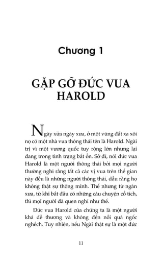 Chûúng 1

GÙÅP GÚÄ ÀÛÁC VUA
HAROLD

N

gaây xûãa ngaây xûa, úã möåt vuâng àêët xa xöi
noå coá möåt nhaâ vua thöng thaái tïn laâ Harold. Ngaâi
trõ vò möåt vûúng quöëc tuy röång lúán nhûng laåi
àang trong tònh traång bêët öín. Súã dô, noái àûác vua
Harold laâ möåt ngûúâi thöng thaái búãi moåi ngûúâi
thûúâng nghô rùçng têët caã caác võ vua trïn thïë gian
naây àïìu laâ nhûäng ngûúâi thöng thaái, dêîu rùçng hoå
khöng thêåt sûå thöng minh. Thïë nhûng tûâ ngaân
xûa, tûâ khi bùæt àêìu coá nhûäng cêu chuyïån cöí tñch,
thò moåi ngûúâi àaä quen nghô nhû thïë.
Àûác vua Harold cuãa chuáng ta laâ möåt ngûúâi
khaá dïî thûúng vaâ khöng àïën nöîi quaá ngöëc
nghïëch. Tuy nhiïn, nïëu Ngaâi thêåt sûå laâ möåt àûác

11

 