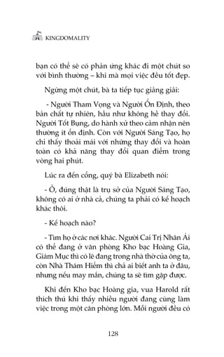 KINGDOMALITY

baån coá thïí seä coá phaãn ûáng khaác ài möåt chuát so
vúái bònh thûúâng – khi maâ moåi viïåc àïìu töët àeåp.
Ngûâng möåt chuát, baâ ta tiïëp tuåc giaãng giaãi:
- Ngûúâi Tham Voång vaâ Ngûúâi ÖÍn Àõnh, theo
baãn chêët tûå nhiïn, hêìu nhû khöng hïì thay àöíi.
Ngûúâi Töët Buång, do haânh xûã theo caãm nhêån nïn
thûúâng ñt öín àõnh. Coân vúái Ngûúâi Saáng Taåo, hoå
chó thêëy thoaãi maái vúái nhûäng thay àöíi vaâ hoaân
toaân coá khaã nùng thay àöíi quan àiïím trong
voâng hai phuát.
Luác ra àïën cöíng, quyá baâ Elizabeth noái:
- ÖÌ, àuáng thêåt laâ truå súã cuãa Ngûúâi Saáng Taåo,
khöng coá ai úã nhaâ caã, chuáng ta phaãi coá kïë hoaåch
khaác thöi.
- Kïë hoaåch naâo?
- Tòm hoå úã caác núi khaác. Ngûúâi Cai Trõ Nhên AÁi
coá thïí àang úã vùn phoâng Kho baåc Hoaâng Gia,
Giaám Muåc thò coá leä àang trong nhaâ thúâ cuãa öng ta,
coân Nhaâ Thaám Hiïím thò chaã ai biïët anh ta úã àêu,
nhûng nïëu may mùæn, chuáng ta seä tòm gùåp àûúåc.
Khi àïën Kho baåc Hoaâng gia, vua Harold rêët
thñch thuá khi thêëy nhiïìu ngûúâi àang cuâng laâm
viïåc trong möåt cùn phoâng lúán. Möîi ngûúâi àïìu coá

128

 