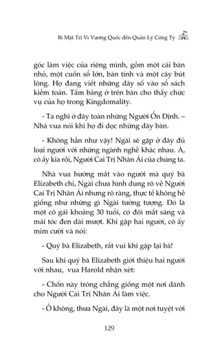 Bñ Mêåt Trõ Vò Vûúng Quöëc àïën Quaãn Lyá Cöng Ty

goác laâm viïåc cuãa riïng mònh, göìm möåt caái baân
nhoã, möåt cuöën söí lúán, baân tñnh vaâ möåt cêy buát
löng. Hoå àang viïët nhûäng daäy söë vaâo söí saách
kiïím toaán. Têëm baãng úã trïn baân cho thêëy chûác
vuå cuãa hoå trong Kingdomality.
- Ta nghô úã àêy toaân nhûäng Ngûúâi ÖÍn Àõnh. –
Nhaâ vua noái khi hoå ài doåc nhûäng daäy baân.
- Khöng hùèn nhû vêåy! Ngaâi seä gùåp úã àêy àuã
loaåi ngûúâi vúái nhûäng ngaânh nghïì khaác nhau. AÂ,
cö êëy kia röìi, Ngûúâi Cai Trõ Nhên AÁi cuãa chuáng ta.
Nhaâ vua hûúáng mùæt vaâo ngûúâi maâ quyá baâ
Elizabeth chó, Ngaâi chûa hònh dung roä vïì Ngûúâi
Cai Trõ Nhên AÁi nhûng roä raâng, thûåc tïë khöng hïì
giöëng nhû nhûäng gò Ngaâi tûúãng tûúång. Àoá laâ
möåt cö gaái khoaãng 30 tuöíi, coá àöi mùæt saáng vaâ
maái toác àen daâi mûúåt. Khi gùåp hai ngûúâi, cö êëy
móm cûúâi vaâ noái:
- Quyá baâ Elizabeth, rêët vui khi gùåp laåi baâ!
Sau khi quyá baâ Elizabeth giúái thiïåu hai ngûúâi
vúái nhau, vua Harold nhêån xeát:
- Chöën naây tröng chùèng giöëng möåt núi daânh
cho Ngûúâi Cai Trõ Nhên AÁi laâm viïåc.
- ÖÌ khöng, thûa Ngaâi, àêy laâ möåt núi tuyïåt vúâi
129

 