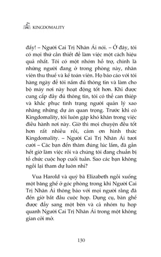 KINGDOMALITY

àêëy! – Ngûúâi Cai Trõ Nhên AÁi noái. – ÚÃ àêy, töi
coá moåi thûá cêìn thiïët àïí laâm viïåc möåt caách hiïåu
quaã nhêët. Töi coá möåt nhoám höî trúå, chñnh laâ
nhûäng ngûúâi àang úã trong phoâng naây, nhên
viïn thu thuïë vaâ kïë toaán viïn. Hoå baáo caáo vúái töi
haâng ngaây àïí töi nùæm àuã thöng tin vaâ laâm cho
böå maáy núi naây hoaåt àöång töët hún. Khi àûúåc
cung cêëp àêìy àuã thöng tin, töi coá thïí can thiïåp
vaâ khùæc phuåc tònh traång ngûúâi quaãn lyá xao
nhaäng nhûäng dûå aán quan troång. Trûúác khi coá
Kingdomality, töi luön gùåp khoá khùn trong viïåc
àiïìu haânh núi naây. Giúâ thò moåi chuyïån àïìu töët
hún rêët nhiïìu röìi, caãm ún hònh thûác
Kingdomality. – Ngûúâi Cai Trõ Nhên AÁi tûúi
cûúâi – Caác baån àïën thùm àuáng luác lùæm, àaä gêìn
hïët giúâ laâm viïåc röìi vaâ chuáng töi àang chuêín bõ
töí chûác cuöåc hoåp cuöëi tuêìn. Sao caác baån khöng
ngöìi laåi tham dûå luön nhó?
Vua Harold vaâ quyá baâ Elizabeth ngöìi xuöëng
möåt bùng ghïë úã goác phoâng trong khi Ngûúâi Cai
Trõ Nhên AÁi thöng baáo vúái moåi ngûúâi rùçng àaä
àïën giúâ bùæt àêìu cuöåc hoåp. Duång cuå, baân ghïë
àûúåc àêíy sang möåt bïn vaâ caã nhoám tuå hoåp
quanh Ngûúâi Cai Trõ Nhên AÁi trong möåt khöng
gian cúãi múã.

130

 