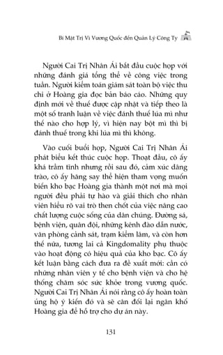 Bñ Mêåt Trõ Vò Vûúng Quöëc àïën Quaãn Lyá Cöng Ty

Ngûúâi Cai Trõ Nhên AÁi bùæt àêìu cuöåc hoåp vúái
nhûäng àaánh giaá töíng thïí vïì cöng viïåc trong
tuêìn. Ngûúâi kiïím toaán giaám saát toaân böå viïåc thu
chi úã Hoaâng gia àoåc baãn baáo caáo. Nhûäng quy
àõnh múái vïì thuïë àûúåc cêåp nhêåt vaâ tiïëp theo laâ
möåt söë tranh luêån vïì viïåc àaánh thuïë luáa mò nhû
thïë naâo cho húåp lyá, vò hiïån nay böåt mò thò bõ
àaánh thuïë trong khi luáa mò thò khöng.
Vaâo cuöëi buöíi hoåp, Ngûúâi Cai Trõ Nhên AÁi
phaát biïíu kïët thuác cuöåc hoåp. Thoaåt àêìu, cö êëy
khaá trêìm tônh nhûng röìi sau àoá, caãm xuác dêng
traâo, cö êëy hùng say thïí hiïån tham voång muöën
biïën kho baåc Hoaâng gia thaânh möåt núi maâ moåi
ngûúâi àïìu phaãi tûå haâo vaâ giaãi thñch cho nhên
viïn hiïíu roä vai troâ then chöët cuãa viïåc nêng cao
chêët lûúång cuöåc söëng cuãa dên chuáng. Àûúâng saá,
bïånh viïån, quên àöåi, nhûäng kïnh àaâo dêîn nûúác,
vùn phoâng caãnh saát, traåm kiïím lêm, vaâ coân hún
thïë nûäa, tûúng lai caã Kingdomality phuå thuöåc
vaâo hoaåt àöång coá hiïåu quaã cuãa kho baåc. Cö êëy
kïët luêån bùçng caách àûa ra àïì xuêët múái: cêìn coá
nhûäng nhên viïn y tïë cho bïånh viïån vaâ cho hïå
thöëng chùm soác sûác khoãe trong vûúng quöëc.
Ngûúâi Cai Trõ Nhên AÁi noái rùçng cö êëy hoaân toaân
uãng höå yá kiïën àoá vaâ seä cên àöëi laåi ngên khöë
Hoaâng gia àïí höî trúå cho dûå aán naây.
131

 