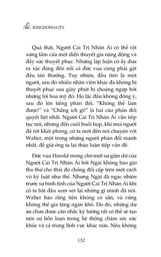 KINGDOMALITY

Quaã thêåt, Ngûúâi Cai Trõ Nhên AÁi coá thïí rêët
xûáng têìm cuãa möåt diïîn thuyïët gia nùng àöång vaâ
àêìy sûác thuyïët phuåc. Nhûäng lêåp luêån cö êëy àûa
ra xaác àaáng àïën nöîi caã àûác vua cuäng phaãi gêåt
àêìu taán thûúãng. Tuy nhiïn, àêìu tiïn laâ möåt
ngûúâi, sau àoá nhiïìu nhên viïn khaác àaä khöng bõ
thuyïët phuåc sau giêy phuát bõ choaáng ngúåp búãi
nhûäng lúâi hoa myä àoá. Hoå lùæc àêìu khöng àöìng yá,
sau àoá lïn tiïëng phaãn àöëi. “Khöng thïí laâm
àûúåc!” vaâ “Chùèng ñch gò!” laâ hai cêu phaãn àöëi
quyïët liïåt nhêët. Ngûúâi Cai Trõ Nhên AÁi vêîn tiïëp
tuåc noái, nhûng àïën cuöëi buöíi hoåp, khi moåi ngûúâi
àaä rúâi khoãi phoâng, cö ta múái àïën noái chuyïån vúái
Walter, möåt trong nhûäng ngûúâi phaãn àöëi maånh
nhêët, àïí giûä öng ta laåi thaão luêån tiïëp vêën àïì.
Àûác vua Harold mong chúâ möåt sûå giêån dûä cuãa
Ngûúâi Cai Trõ Nhên AÁi búãi Ngaâi khöng bao giúâ
tha thûá cho thaái àöå chöëng àöëi cêëp trïn möåt caách
vö kyã luêåt nhû thïë. Nhûng Ngaâi àaä ngaåc nhiïn
trûúác sûå bònh tônh cuãa Ngûúâi Cai Trõ Nhên AÁi khi
cö ta bùæt àêìu xem xeát laåi nhûäng gò mònh àaä noái.
Walter baão rùçng tiïìn khöng coá sùén, vaâ cuäng
khöng thïí gia tùng ngên khöë. Do àoá, nhûäng dûå
aán chûa àûúåc cên nhùæc kyä lûúäng rêët coá thïí seä taåo
nïn sûå höîn loaån trong hïå thöëng chùm soác sûác
khoãe vaâ caã trong lônh vûåc khaác nûäa. Nïëu khöng
132

 