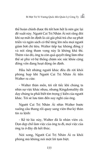 Bñ Mêåt Trõ Vò Vûúng Quöëc àïën Quaãn Lyá Cöng Ty

thïí hoaân chónh àûúåc thò töët hún hïët laâ nïn gaác laåi
àïì xuêët naây. Ngûúâi Cai Trõ Nhên AÁi noái rùçng àöi
khi sûå mêët öín àõnh laâ caái giaá phaãi traã cho sûå phaát
triïín vaâ ngên saách coá thïí tùng lïn nïëu moåi ngûúâi
giaãm búát chi tiïu. Walter tiïëp tuåc khöng àöìng yá
vaâ noái rùçng tham voång naây laâ khöng khaã thi.
Thïm vaâo àoá, öng ta coân quaã quyïët rùçng laâm nhû
thïë seä phaá vúä hïå thöëng chùm soác sûác khoãe cöång
àöìng vöën àang hoaåt àöång öín àõnh.
Hêìu hïët nhûäng ngûúâi khaác àïìu àaä rúâi khoãi
phoâng hoåp khi Ngûúâi Cai Trõ Nhên AÁi tiïîn
Walter ra cûãa:
- Walter thên mïën, töi rêët tiïëc khi chuáng ta
nhòn sûå viïåc khaác nhau, nhûng Kingdomality àaä
daåy chuáng ta phaãi biïët tön troång yá kiïën cuãa ngûúâi
khaác. Töi seä lûu têm àïën suy nghô cuãa öng.
Ngûúâi Cai Trõ Nhên AÁi nhòn Walter bûúác
xuöëng cêìu thang röìi quay sang viïn thû kyá thên
tñn ra lïånh:
- Kïí tûâ luác naây, Walter àaä laâ nhên viïn cuä.
Doån deåp chöî laâm viïåc cuãa öng ta ài, moåi viïåc cuãa
öng ta úã àêy àaä kïët thuác.
Noái xong, Ngûúâi Cai Trõ Nhên AÁi ra khoãi
phoâng maâ khöng noái möåt lúâi taåm biïåt.
133

 