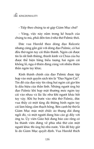 KINGDOMALITY

- Tiïëp theo chuáng ta seä gùåp Giaám Muåc chûá?
- Vêng, viïåc naây nùçm trong kïë hoaåch cuãa
chuáng ta maâ, phaãi àïën tòm úã nhaâ thúâ Palmic thöi.
Àûác vua Harold theo doâng àaåo Ralcoric
nhûng cuäng gêìn guäi vúái doâng àaåo Palmic, caã hai
àïìu thúâ ngoán tay caái thêìn thaánh. Ngoán caái àûúåc
tin laâ rêët linh thiïng, thaânh kñnh vaâ Chuáa cuãa hoå
àûúåc thïí hiïån bùçng biïíu tûúång hai ngoán caái
khöíng löì, nguå úã thiïn àaâng cuâng vúái nhiïìu thiïn
thêìn ngoán tay khaác.
Kinh thaánh chñnh cuãa àaåo Palmic àûúåc têåp
húåp vaâo möåt quyïín saách tïn laâ “Àaåo Ngoán Caái”.
Tñn àöì cuãa àaåo naây tin rùçng hai ngoán caái giú lïn
laâ dêëu hiïåu cuãa thêìn linh. Nhûäng ngûúâi uãng höå
àaåo Palmic khi hoåp mùåt thûúâng moác ngoán tay
caái vaâo nhau vaâ lùæc lùæc nhû khi ngûúâi khaác bùæt
tay vêåy. Khi hoå bûúác vaâo nhaâ thúâ Palmic, àûác
vua thêëy coá möåt taãng àaá thiïng hònh ngoán tay
caái laâm bùçng cêím thaåch höìng. Bïn caånh bïå thúâ laâ
Giaám Muåc mùåc möåt chiïëc aáo thuång daâi àang
ngöìi àoá, vaâ möåt ngûúâi àang baáo caáo gò àêëy vúái
öng ta. UÃy viïn Giaáo höåi àang baáo caáo rùçng coá
ba thaânh viïn àûáng vïì phña nhaâ thúâ coân möåt
ngûúâi khaác thò uãng höå nhaâ nûúác. Vêën àïì bêy giúâ
laâ do Giaám Muåc quyïët àõnh. Vua Harold thñch
136

 
