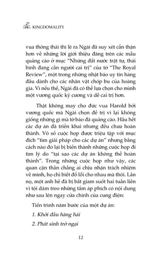 KINGDOMALITY

vua thöng thaái thò leä ra Ngaâi àaä suy xeát cêín thêån
hún vïì nhûäng lúâi giúái thiïåu àùng trïn caác mêîu
quaãng caáo úã muåc “Nhûäng àêët nûúác trêåt tûå, thaái
bònh àang cêìn ngûúâi cai trõ” cuãa túâ “The Royal
Review”, möåt trong nhûäng nhêåt baáo uy tñn haâng
àêìu daânh cho caác nhên vêåt choáp bu cuãa hoaâng
gia. Vò nïëu thïë, Ngaâi àaä coá thïí lûåa choån cho mònh
möåt vûúng quöëc kyã cûúng vaâ dïî cai trõ hún.
Thêåt khöng may cho àûác vua Harold búãi
vûúng quöëc maâ Ngaâi choån àïí trõ vò laåi khöng
giöëng nhûäng gò maâ túâ baáo àaä quaãng caáo. Hêìu hïët
caác dûå aán àaä triïín khai nhûng àïìu chûa hoaân
thaânh. Vö söë cuöåc hoåp àûúåc triïåu têåp vúái muåc
àñch “tòm giaãi phaáp cho caác dûå aán” nhûng bùçng
caách naâo àoá laåi bõ biïën thaânh nhûäng cuöåc hoåp ài
tòm lyá do “taåi sao caác dûå aán khöng thïí hoaân
thaânh”. Trong nhûäng cuöåc hoåp nhû vêåy, caác
quan cêån thêìn chùèng ai chõu nhêån traách nhiïåm
vïì mònh, hoå chó biïët àöí löîi cho nhau maâ thöi. Lêìn
noå, möåt anh hïì àaä bõ bùæt giam suöët hai tuêìn liïìn
vò töåi daám treo nhûäng têëm aáp phñch coá nöåi dung
nhû sau lïn ngay cûãa chñnh cuãa cung àiïån:
Tiïën trònh nùm bûúác cuãa möåt dûå aán:

1. Khúãi àêìu hùng haái
2. Phaát sinh trúã ngaåi
12

 