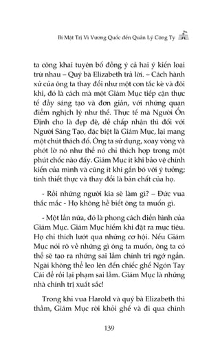 Bñ Mêåt Trõ Vò Vûúng Quöëc àïën Quaãn Lyá Cöng Ty

ta cöng khai tuyïn böë àöìng yá caã hai yá kiïën loaåi
trûâ nhau – Quyá baâ Elizabeth traã lúâi. – Caách haânh
xûã cuãa öng ta thay àöíi nhû möåt con tùæc keâ vaâ àöi
khi, àoá laâ caách maâ möåt Giaám Muåc tiïëp cêån thûåc
tïë àêìy saáng taåo vaâ àún giaãn, vúái nhûäng quan
àiïím nghõch lyá nhû thïë. Thûåc tïë maâ Ngûúâi ÖÍn
Àõnh cho laâ àeåp àeä, dïî chêëp nhêån thò àöëi vúái
Ngûúâi Saáng Taåo, àùåc biïåt laâ Giaám Muåc, laåi mang
möåt chuát thaách àöë. Öng ta sûã duång, xoay voâng vaâ
phúát lúâ noá nhû thïí noá chó thñch húåp trong möåt
phuát chöëc naâo àêëy. Giaám Muåc ñt khi baão vïå chñnh
kiïën cuãa mònh vaâ cuäng ñt khi gùæn boá vúái yá tûúãng;
tñnh thiïët thûåc vaâ thay àöíi laâ baãn chêët cuãa hoå.
- Röìi nhûäng ngûúâi kia seä laâm gò? – Àûác vua
thùæc mùæc - Hoå khöng hïì biïët öng ta muöën gò.
- Möåt lêìn nûäa, àoá laâ phong caách àiïín hònh cuãa
Giaám Muåc. Giaám Muåc hiïëm khi àùåt ra muåc tiïu.
Hoå chó thñch lûúát qua nhûäng cú höåi. Nïëu Giaám
Muåc noái roä vïì nhûäng gò öng ta muöën, öng ta coá
thïí seä taåo ra nhûäng sai lêìm chñnh trõ ngúá ngêín.
Ngaâi khöng thïí leo lïn àïën chiïëc ghïë Ngoán Tay
Caái àïí röìi laåi phaåm sai lêìm. Giaám Muåc laâ nhûäng
nhaâ chñnh trõ xuêët sùæc!
Trong khi vua Harold vaâ quyá baâ Elizabeth thò
thêìm, Giaám Muåc rúâi khoãi ghïë vaâ ài qua chñnh
139

 