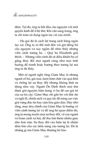 KINGDOMALITY

àiïån. Taåi àoá, öng ta bùæt àêìu cêìu nguyïån vúái möåt
quyïín kinh àïí úã bïå thúâ. Khi cêìn sang trang, öng
ta chó toaân sûã duång ngoán tay caái cuãa mònh.
- Hoå goåi àoá laâ caách lêåt trang saách bùçng ngoán
tay caái. Öng ta coá thïí mêët àïën vaâi giúâ àöìng höì
cêìu nguyïån vaâ suy ngêîm àïí nhòn thêëy nhûäng
viïîn caãnh tûúng lai. – Quyá baâ Elizabeth giaãi
thñch. - Nhûäng viïîn caãnh àoá seä àiïìu khiïín hoå cöë
gùæng thay àöíi moåi ngûúâi cuäng nhû moåi tònh
huöëng àïí traánh hoùåc hûúáng theo tûúng lai maâ
öng ta àaä thêëy.
Möåt söë ngûúâi nghô rùçng Giaám Muåc laâ nhûäng
ngûúâi cöí huã, giaâ nua, luön baám chùåt vaâo quaá khûá
vaâ chöëng laåi sûå thay àöíi nhûng khöng thêåt sûå
àuáng nhû vêåy. Ngûúâi ÖÍn Àõnh thñch moåi thûá
àûúåc giûä nguyïn hiïån traång vò hoå àïì cao giaá trõ
cuãa sûå tin cêåy. Giaám Muåc chó gùæn boá vúái àûác tin
vaâ nghi lïî, chñnh saách vaâ quy tùæc àïí nêng cao viïåc
giûä vûäng àûác tin hay caãm hoáa giaáo dên. Haäy nhúá
rùçng, muåc tiïu chñnh cuãa Giaám Muåc laâ hûúáng vïì
viïîn caãnh tûúng lai vaâ àïí uãng höå quan àiïím àoá,
öng ta mong muöën moåi sûå thay àöíi, vïì con ngûúâi
vaâ hoaân caãnh xaä höåi, àïí thu huát thïm nhiïìu giaáo
dên hún nûäa. Sûå thay àöíi cuãa hiïån taåi laâ nhùçm
àaãm baão cho caác tiïìm nùng cuãa tûúng lai. Àoá laâ
nhûäng gò maâ Giaám Muåc thûúâng hö haâo.
140

 