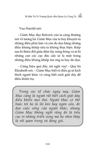 Bñ Mêåt Trõ Vò Vûúng Quöëc àïën Quaãn Lyá Cöng Ty

Vua Harold noái:
- Giaám Muåc àaåo Ralcoric cuãa ta cuäng thûúâng
noái vïì tûúng lai. Giaám Muåc cuãa ta hay khuyïn ta
nhûäng àiïìu phaãi laâm vaâ coân àe doåa bùçng nhûäng
àiïìu khuãng khiïëp nïëu ta khöng thûåc hiïån. Kiïëp
sau bõ thiïu àöët giûäa àêìm lêìy noáng boãng vaâ seä bõ
nhûäng con coác cûåc àöåc cùæn xeá laâ möåt trong
nhûäng àiïìu khuãng khiïëp maâ öng ta hay àe doåa.
- Cuäng hiïåu quaã àêëy, töi nghô vêåy! - Quyá baâ
Elizabeth noái. – Giaám Muåc biïët roä àiïìu gò seä kñch
thñch ngûúâi khaác vaâ cuäng biïët caách giêåt dêy àïí
àiïìu khiïín hoå.

Trong caác töí chûác ngaây nay, Giaám
Muåc cuäng laâ ngûúâi rêët biïët caách giêåt dêy
àiïìu khiïín moåi thûá. Ngûúâi khaác coá thïí
buöåc töåi hoå laâ löi keáo hay ngùn caãn, àe
doåa cuöåc söëng cuãa ngûúâi khaác, nhûng
Giaám Muåc khöng nghô rùçng àoá laâ tiïu
cûåc vò nhûäng triïín voång maâ hoå nhòn thêëy
laâ rêët quan troång vaâ àaáng giaá.

141

 