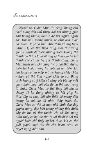 KINGDOMALITY

Ngoaâi ra, Giaám Muåc tin rùçng khöng cêìn
phaãi duâng àïën thuã thuêåt àöëi vúái nhûäng giaáo
dên trung thaânh; luön e deâ vúái ngûúâi ngoaåi
àaåo tuy vêîn mong muöën seä caãm hoáa àûúåc
hoå. Giaám Muåc coá khaã nùng thêëy nhûäng tiïìm
nùng. Hoå coá thïí thao tuáng moåi thûá xung
quanh mònh àïí biïën nhûäng àiïìu khöng thïí
thaânh coá thïí. Àoá laâ nhûäng gò laâm cho hoå trúã
thaânh caác chñnh trõ gia thaânh cöng. Giaám
Muåc thoaãi maái khi cuâng luác úã hai thúâi àiïím,
hiïån taåi hoùåc tûúng lai hoùåc caã hai bïn. Hoå
haâi loâng vúái sûå mêåp múâ vaâ khöng chùæc chùæn
- àiïìu coá thïí laâm ngûúâi khaác lo súå. Bùçng
caách khöng coá yá kiïën roä raâng vúái bêët kyâ möåt
quan àiïím hay möåt vêën àïì cuå thïí naâo trong
töí chûác, Giaám Muåc coá thïí thay àöíi nhanh
choáng àïí lúåi duång nhûäng cú höåi giuáp hoå
thuác àêíy sûå thay àöíi cêìn thiïët àïí mang àïën
tûúng lai maâ hoå àaä nhòn thêëy trûúác àoá.
Giaám Muåc coá thïí laâ möåt nhaâ laänh àaåo àêìy
quyïìn nùng, àùåc biïåt trong nhûäng thúâi àiïím
àêìy aáp lûåc vaâ thûã thaách. Hoå coá khaã nùng
nhòn thêëy cú höåi vaâ tòm ra löëi thoaát úã núi maâ
ngûúâi khaác chó thêëy sûå kïët thuác. Hoå coá thïí
giaãi quyïët moåi thûá duâ cho hoaân caãnh coá
tuyïåt voång àïën àêu.
142

 
