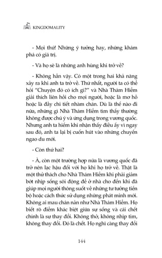 KINGDOMALITY

- Moåi thûá! Nhûäng yá tûúãng hay, nhûäng khaám
phaá coá giaá trõ.
- Vaâ hoå seä laâ nhûäng anh huâng khi trúã vïì?
- Khöng hùèn vêåy. Coá möåt trong hai khaã nùng
xaãy ra khi anh ta trúã vïì. Thûá nhêët, ngûúâi ta coá thïí
hoãi “Chuyïån àoá coá ñch gò?” vaâ Nhaâ Thaám Hiïím
giaãi thñch liïn höìi cho moåi ngûúâi, hoùåc laâ mú höì
hoùåc laâ àêìy chi tiïët nhaâm chaán. Duâ laâ thïë naâo ài
nûäa, nhûäng gò Nhaâ Thaám Hiïím tòm thêëy thûúâng
khöng àûúåc chuá yá vaâ ûáng duång trong vûúng quöëc.
Nhûng anh ta hiïëm khi nhêån thêëy àiïìu êëy vò ngay
sau àoá, anh ta laåi bõ cuöën huát vaâo nhûäng chuyïën
ngao du múái.
- Coân thûá hai?
- AÂ, coân möåt trûúâng húåp nûäa laâ vûúng quöëc àaä
trúã nïn laåc hêåu àöëi vúái hoå khi hoå trúã vïì. Thêåt laâ
möåt thûã thaách cho Nhaâ Thaám Hiïím khi phaãi giaãm
búát nhõp söëng söi àöång àïí úã nhaâ cho àïën khi àaä
giuáp moåi ngûúâi thöng suöët vïì nhûäng tû tûúãng tiïën
böå hoùåc caách thûác sûã duång nhûäng phaát minh múái.
Khöng ai mau chaán naãn nhû Nhaâ Thaám Hiïím. Hoå
biïët roä àiïím khaác biïåt giûäa sûå söëng vaâ caái chïët
chñnh laâ sûå thay àöíi. Khöng thúã, khöng nhõp tim,
khöng thay àöíi. Àoá laâ chïët. Hoå nghô caâng thay àöíi
144

 