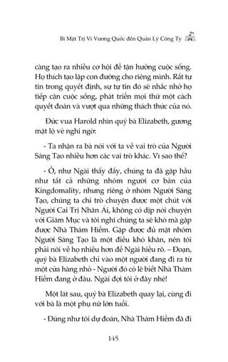 Bñ Mêåt Trõ Vò Vûúng Quöëc àïën Quaãn Lyá Cöng Ty

caâng taåo ra nhiïìu cú höåi àïí têån hûúãng cuöåc söëng.
Hoå thñch taåo lêåp con àûúâng cho riïng mònh. Rêët tûå
tin trong quyïët àõnh, sûå tûå tin àoá seä nhùæc nhúã hoå
tiïëp cêån cuöåc söëng, phaát triïín moåi thûá möåt caách
quyïët àoaán vaâ vûúåt qua nhûäng thaách thûác cuãa noá.
Àûác vua Harold nhòn quyá baâ Elizabeth, gûúng
mùåt löå veã nghi ngúâ:
- Ta nhêån ra baâ noái vúái ta vïì vai troâ cuãa Ngûúâi
Saáng Taåo nhiïìu hún caác vai troâ khaác. Vò sao thïë?
- ÖÌ, nhû Ngaâi thêëy àêëy, chuáng ta àaä gùåp hêìu
nhû têët caã nhûäng nhoám ngûúâi cú baãn cuãa
Kingdomality, nhûng riïng úã nhoám Ngûúâi Saáng
Taåo, chuáng ta chó troâ chuyïån àûúåc möåt chuát vúái
Ngûúâi Cai Trõ Nhên AÁi, khöng coá dõp noái chuyïån
vúái Giaám Muåc vaâ töi nghô chuáng ta seä khoá maâ gùåp
àûúåc Nhaâ Thaám Hiïím. Gùåp àûúåc àuã mùåt nhoám
Ngûúâi Saáng Taåo laâ möåt àiïìu khoá khùn, nïn töi
phaãi noái vïì hoå nhiïìu hún àïí Ngaâi hiïíu roä. – Àoaån,
quyá baâ Elizabeth chó vaâo möåt ngûúâi àang ài ra tûâ
möåt cûãa haâng nhoã - Ngûúâi àoá coá leä biïët Nhaâ Thaám
Hiïím àang úã àêu. Ngaâi àúåi töi úã àêy nheá!
Möåt laát sau, quyá baâ Elizabeth quay laåi, cuâng ài
vúái baâ laâ möåt phuå nûä lúán tuöíi.
- Àuáng nhû töi dûå àoaán, Nhaâ Thaám Hiïím àaä ài
145

 