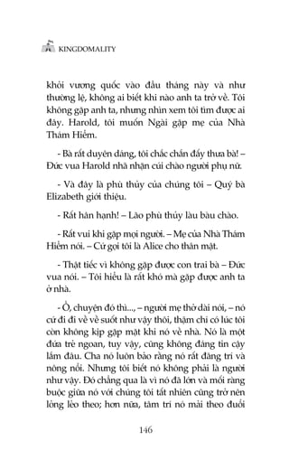KINGDOMALITY

khoãi vûúng quöëc vaâo àêìu thaáng naây vaâ nhû
thûúâng lïå, khöng ai biïët khi naâo anh ta trúã vïì. Töi
khöng gùåp anh ta, nhûng nhòn xem töi tòm àûúåc ai
àêy. Harold, töi muöën Ngaâi gùåp meå cuãa Nhaâ
Thaám Hiïím.
- Baâ rêët duyïn daáng, töi chùæc chùæn àêëy thûa baâ! –
Àûác vua Harold nhaä nhùån cuái chaâo ngûúâi phuå nûä.
- Vaâ àêy laâ phuâ thuãy cuãa chuáng töi – Quyá baâ
Elizabeth giúái thiïåu.
- Rêët hên haånh! – Laäo phuâ thuãy laâu baâu chaâo.
- Rêët vui khi gùåp moåi ngûúâi. – Meå cuãa Nhaâ Thaám
Hiïím noái. – Cûá goåi töi laâ Alice cho thên mêåt.
- Thêåt tiïëc vò khöng gùåp àûúåc con trai baâ – Àûác
vua noái. – Töi hiïíu laâ rêët khoá maâ gùåp àûúåc anh ta
úã nhaâ.
- ÖÌ, chuyïån àoá thò..., – ngûúâi meå thúã daâi noái, – noá
cûá ài ài vïì vïì suöët nhû vêåy thöi, thêåm chñ coá luác töi
coân khöng kõp gùåp mùåt khi noá vïì nhaâ. Noá laâ möåt
àûáa treã ngoan, tuy vêåy, cuäng khöng àaáng tin cêåy
lùæm àêu. Cha noá luön baão rùçng noá rêët àaäng trñ vaâ
nöng nöíi. Nhûng töi biïët noá khöng phaãi laâ ngûúâi
nhû vêåy. Àoá chùèng qua laâ vò noá àaä lúán vaâ möëi raâng
buöåc giûäa noá vúái chuáng töi têët nhiïn cuäng trúã nïn
loãng leão theo; hún nûäa, têm trñ noá maãi theo àuöíi
146

 