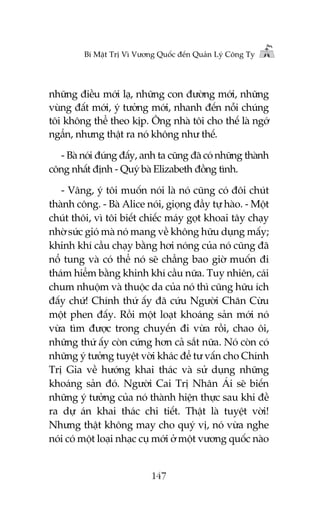 Bñ Mêåt Trõ Vò Vûúng Quöëc àïën Quaãn Lyá Cöng Ty

nhûäng àiïìu múái laå, nhûäng con àûúâng múái, nhûäng
vuâng àêët múái, yá tûúãng múái, nhanh àïën nöîi chuáng
töi khöng thïí theo kõp. Öng nhaâ töi cho thïë laâ ngúá
ngêín, nhûng thêåt ra noá khöng nhû thïë.
- Baâ noái àuáng àêëy, anh ta cuäng àaä coá nhûäng thaânh
cöng nhêët àõnh - Quyá baâ Elizabeth àöìng tònh.
- Vêng, yá töi muöën noái laâ noá cuäng coá àöi chuát
thaânh cöng. - Baâ Alice noái, gioång àêìy tûå haâo. - Möåt
chuát thöi, vò töi biïët chiïëc maáy goåt khoai têy chaåy
nhúâ sûác gioá maâ noá mang vïì khöng hûäu duång mêëy;
khinh khñ cêìu chaåy bùçng húi noáng cuãa noá cuäng àaä
nöí tung vaâ coá thïí noá seä chùèng bao giúâ muöën ài
thaám hiïím bùçng khinh khñ cêìu nûäa. Tuy nhiïn, caái
chum nhuöåm vaâ thuöåc da cuãa noá thò cuäng hûäu ñch
àêëy chûá! Chñnh thûá êëy àaä cûáu Ngûúâi Chùn Cûâu
möåt phen àêëy. Röìi möåt loaåt khoaáng saãn múái noá
vûâa tòm àûúåc trong chuyïën ài vûâa röìi, chao öi,
nhûäng thûá êëy coân cûáng hún caã sùæt nûäa. Noá coân coá
nhûäng yá tûúãng tuyïåt vúâi khaác àïí tû vêën cho Chñnh
Trõ Gia vïì hûúáng khai thaác vaâ sûã duång nhûäng
khoaáng saãn àoá. Ngûúâi Cai Trõ Nhên AÁi seä biïën
nhûäng yá tûúãng cuãa noá thaânh hiïån thûåc sau khi àïì
ra dûå aán khai thaác chi tiïët. Thêåt laâ tuyïåt vúâi!
Nhûng thêåt khöng may cho quyá võ, noá vûâa nghe
noái coá möåt loaåi nhaåc cuå múái úã möåt vûúng quöëc naâo

147

 