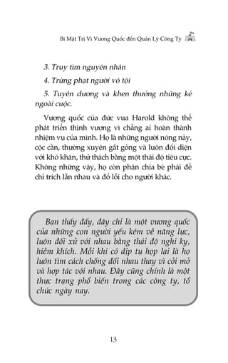 Bñ Mêåt Trõ Vò Vûúng Quöëc àïën Quaãn Lyá Cöng Ty

3. Truy tòm nguyïn nhên
4. Trûâng phaåt ngûúâi vö töåi
5. Tuyïn dûúng vaâ khen thûúãng nhûäng keã
ngoaâi cuöåc.
Vûúng quöëc cuãa àûác vua Harold khöng thïí
phaát triïín thõnh vûúång vò chùèng ai hoaân thaânh
nhiïåm vuå cuãa mònh. Hoå laâ nhûäng ngûúâi noáng naãy,
cöåc cùçn, thûúâng xuyïn gùæt goãng vaâ luön àöëi diïån
vúái khoá khùn, thûã thaách bùçng möåt thaái àöå tiïu cûåc.
Khöng nhûäng vêåy, hoå coân phên chia beâ phaái àïí
chó trñch lêîn nhau vaâ àöí löîi cho ngûúâi khaác.

Baån thêëy àêëy, àêy chó laâ möåt vûúng quöëc
cuãa nhûäng con ngûúâi yïëu keám vïì nùng lûåc,
luön àöëi xûã vúái nhau bùçng thaái àöå nghi kyå,
hiïìm khñch. Möîi khi coá dõp tuå hoåp laåi laâ hoå
luön tòm caách chöëng àöëi nhau thay vò cúãi múã
vaâ húåp taác vúái nhau. Àêy cuäng chñnh laâ möåt
thûåc traång phöí biïën trong caác cöng ty, töí
chûác ngaây nay.

13

 