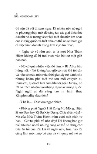 KINGDOMALITY

àoá nïn àaä vöåi ài xem ngay. Dô nhiïn, nïëu noá nghô
ra phûúng phaáp múái àïí saáng taåo caác giai àiïåu àöåc
àaáo thò noá seä mang vïì cú höåi múái cho nïìn êm nhaåc
cuãa vûúng quöëc, vaâ biïët àêu, coá thïí noá seä tham gia
caã viïåc kinh doanh trong lônh vûåc êm nhaåc.
- Nghe coá veã nhû anh ta laâ möåt Nhaâ Thaám
Hiïím khöng dïî bõ troái buöåc vaâo bêët cûá möåt giúái
haån naâo.
- Noá coá quaá nhiïìu viïåc àïí laâm. – Baâ Alice haâo
hûáng noái. - Noá khöng bao giúâ coá mùåt khi töi cêìn
vaâ nïëu coá mùåt, möåt nûãa thúâi gian êëy noá daânh cho
nhûäng khaám phaá múái meã sau möîi chuyïën ài,
thêåm chñ, quïn caã bûäa cúm khi töi goåi. Duâ vêåy, noá
rêët coá traách nhiïåm vúái nhûäng dûå aán úã vûúng quöëc.
Ngaâi nghô ai àaä saáng taåo ra hònh thûác
Kingdomality àêìu tiïn?
-YÁ baâ laâ... - Àûác vua ngaåc nhiïn.
- Khöng phaãi Ngûúâi Haát Rong Mú Möång, Hiïåp
Sô AÁo Àen hay Kyä Sû Xêy Dûång. Chùæc chùæn vêåy! –
Meå cuãa Nhaâ Thaám Hiïím móm cûúâi möåt caách tûå
haâo. – Giúâ töi phaãi vïì nhaâ àêy! Töi khöng bao giúâ
biïët khi naâo noá vïì nhûng cuäng coá thïí noá àang chúâ
bûäa ùn töëi cuãa töi. Àaä 47 ngaây nay, trûa naâo töi
cuäng laâm moán xuáp böì cêu vaâ võt quay maâ noá ûa
148

 