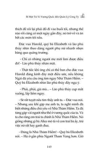 Bñ Mêåt Trõ Vò Vûúng Quöëc àïën Quaãn Lyá Cöng Ty

thñch àïí röìi laåi phaãi àöí ài vaâo buöíi töëi, nhûng thïë
naâo röìi cuäng coá möåt ngaây gêìn àêy, noá trúã vïì vaâ ùn
hïët caác moán töi nêëu.
Àûác vua Harold, quyá baâ Elizabeth vaâ laäo phuâ
thuãy nhòn theo daáng ngûúâi phuå nûä nhanh nheån
bùng qua quaãng trûúâng.
- Chó coá nhûäng ngûúâi meå múái laâm àûúåc àiïìu
àoá! - Laäo phuâ thuãy nhùn mùåt.
- Thêåt tiïëc khi öng chó coá thïí ban cho àûác vua
Harold àaáng kñnh àêy möåt àiïìu ûúác, nïëu khöng
Ngaâi àaä yïu cêìu öng tòm ngay Nhaâ Thaám Hiïím. –
Quyá baâ Elizabeth nhòn laäo phuâ thuãy àêìy nguå yá.
- Phaãi, phaãi, giaá maâ... – Laäo phuâ thuãy cuåp mùæt
xuöëng, lêëp liïëm ngay.
- Seä rêët tuyïåt nïëu tòm thêëy anh ta. – Àûác vua noái.
– Nhûng sau khi gùåp meå anh ta, ta nghô mònh àaä
biïët nhûäng àiïìu chuã yïëu vïì Nhaâ Thaám Hiïím. Ta àaä
tûâng gùåp vaâi ngûúâi nhû thïë úã vûúng quöëc cuãa ta. Vaâ
ta cho rùçng em trai ta chñnh laâ Nhaâ Thaám Hiïím. Noá
giöëng nhûäng gò baâ Alice mö taã vïì con trai baâ êëy, trûâ
viïåc noá rêët hay ganh àua.
- Àuáng laâ Nhaâ Thaám Hiïím! – Quyá baâ Elizabeth
noái. – Hoå úã gêìn phña Ngûúâi Tham Voång hún. Giúâ
149

 