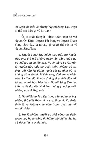 KINGDOMALITY

thò Ngaâi àaä biïët vïì nhûäng Ngûúâi Saáng Taåo. Ngaâi
coá thïí noái àiïìu gò vïì hoå àêy?
- ÖÌ, ta chùæc rùçng hoå khaác hoaân toaân so vúái
Ngûúâi ÖÍn Àõnh, Ngûúâi Töët Buång vaâ Ngûúâi Tham
Voång. Sau àêy laâ nhûäng gò ta coá thïí ruát ra vïì
Ngûúâi Saáng Taåo:

1. Ngûúâi Saáng Taåo thñch thay àöíi. Hoå khuêëy
àaão moåi thûá maâ khöng quan têm rùçng àiïìu àoá
coá thïí taåo ra sûå löån xöån. Hoå tin rùçng sûå löån xöån
laâ nguöìn göëc cuãa sûå phaát triïín, khöng coá sûå
thay àöíi naâo laåi àöìng nghôa vúái sûå àònh trïå vaâ
khöng coá gò tïå hún laâ tònh traång àònh trïå vaâ chaán
naãn. Sûå thay àöíi laâ con àûúâng duy nhêët àïën vúái
tûúng lai maâ hoå nhêån thêëy. Ngûúâi Saáng Taåo tòm
kiïëm suöët àúâi àïí coá àûúåc nhûäng yá tûúãng múái,
nhûäng con àûúâng múái.
2. Ngûúâi Saáng Taåo têåp trung vaâo tûúng lai hay
nhûäng thïë giúái khaác nïn xa rúâi thûåc tïë. Hoå thiïëu
thûåc tïë vaâ khöng nhaåy caãm trong quan hïå vúái
ngûúâi khaác.
3. Hoå laâ nhûäng ngûúâi coá khaã nùng dûå àoaán
tûúng lai; hoå tin rùçng úã nhûäng thïë giúái khaác, hoå
seä àûúåc haånh phuác hún.

150

 