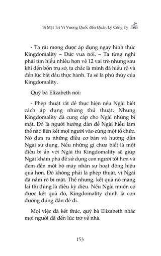 Bñ Mêåt Trõ Vò Vûúng Quöëc àïën Quaãn Lyá Cöng Ty

- Ta rêët mong àûúåc aáp duång ngay hònh thûác
Kingdomality – Àûác vua noái. – Ta tûâng nghô
phaãi tòm hiïíu nhiïìu hún vïì 12 vai troâ nhûng sau
khi àïën böën truå súã, ta chùæc laâ mònh àaä hiïíu roä vaâ
àïën luác bùæt àêìu thûåc haânh. Ta seä laâ phuâ thuãy cuãa
Kingdomality.
Quyá baâ Elizabeth noái:
- Pheáp thuêåt rêët dïî thûåc hiïån nïëu Ngaâi biïët
caách aáp duång nhûäng thuã thuêåt. Nhûng
Kingdomality àaä cung cêëp cho Ngaâi nhûäng bñ
mêåt. Àoá laâ ngûúâi hûúáng dêîn àïí Ngaâi hiïíu laâm
thïë naâo liïn kïët moåi ngûúâi vaâo cuâng möåt töí chûác.
Noá àûa ra nhûäng àiïìu cú baãn vaâ hûúáng dêîn
Ngaâi sûã duång. Nïëu nhûäng gò chûa biïët laâ möåt
àiïìu bñ êín vúái Ngaâi thò Kingdomality seä giuáp
Ngaâi khaám phaá àïí sûã duång con ngûúâi töët hún vaâ
àem àïën möåt böå maáy nhên sûå hoaåt àöång hiïåu
quaã hún. Àoá khöng phaãi laâ pheáp thuêåt, vò Ngaâi
àaä nùæm roä bñ mêåt. Thïë nhûng, kïët quaã noá mang
laåi thò àuáng laâ àiïìu kyâ diïåu. Nïëu Ngaâi muöën coá
àûúåc kïët quaã àoá, Kingdomality chñnh laâ con
àûúâng àuáng àùæn àïí ài.
Moåi viïåc àaä kïët thuác, quyá baâ Elizabeth nhùæc
moåi ngûúâi àaä àïën luác trúã vïì nhaâ.

153

 