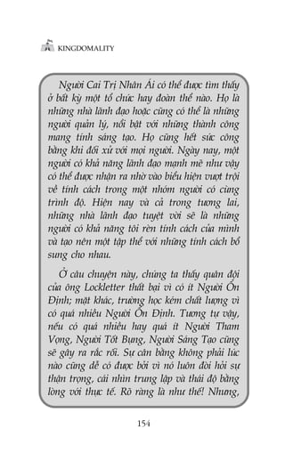 KINGDOMALITY

Ngûúâi Cai Trõ Nhên AÁi coá thïí àûúåc tòm thêëy
úã bêët kyâ möåt töí chûác hay àoaân thïí naâo. Hoå laâ
nhûäng nhaâ laänh àaåo hoùåc cuäng coá thïí laâ nhûäng
ngûúâi quaãn lyá, nöíi bêåt vúái nhûäng thaânh cöng
mang tñnh saáng taåo. Hoå cuäng hïët sûác cöng
bùçng khi àöëi xûã vúái moåi ngûúâi. Ngaây nay, möåt
ngûúâi coá khaã nùng laänh àaåo maånh meä nhû vêåy
coá thïí àûúåc nhêån ra nhúâ vaâo biïíu hiïån vûúåt tröåi
vïì tñnh caách trong möåt nhoám ngûúâi coá cuâng
trònh àöå. Hiïån nay vaâ caã trong tûúng lai,
nhûäng nhaâ laänh àaåo tuyïåt vúâi seä laâ nhûäng
ngûúâi coá khaã nùng töi reân tñnh caách cuãa mònh
vaâ taåo nïn möåt têåp thïí vúái nhûäng tñnh caách böí
sung cho nhau.
ÚÃ cêu chuyïån naây, chuáng ta thêëy quên àöåi
cuãa öng Lockletter thêët baåi vò coá ñt Ngûúâi ÖÍn
Àõnh; mùåt khaác, trûúâng hoåc keám chêët lûúång vò
coá quaá nhiïìu Ngûúâi ÖÍn Àõnh. Tûúng tûå vêåy,
nïëu coá quaá nhiïìu hay quaá ñt Ngûúâi Tham
Voång, Ngûúâi Töët Buång, Ngûúâi Saáng Taåo cuäng
seä gêy ra rùæc röëi. Sûå cên bùçng khöng phaãi luác
naâo cuäng dïî coá àûúåc búãi vò noá luön àoâi hoãi sûå
thêån troång, caái nhòn trung lêåp vaâ thaái àöå bùçng
loâng vúái thûåc tïë. Roä raâng laâ nhû thïë! Nhûng,
154

 