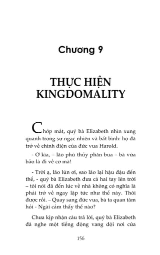 Chûúng 9

THÛÅC HIÏÅN
KINGDOMALITY

C

húáp mùæt, quyá baâ Elizabeth nhòn xung
quanh trong sûå ngaåc nhiïn vaâ bêët bònh: hoå àaä
trúã vïì chñnh àiïån cuãa àûác vua Harold.
- Ú kòa, – laäo phuâ thuãy phên bua – baâ vûâa
baão laâ ài vïì cú maâ!
- Trúâi aå, laäo luân úi, sao laäo laåi hêåu àêåu àïën
thïë, - quyá baâ Elizabeth àûa caã hai tay lïn trúâi
– töi noái àaä àïën luác vïì nhaâ khöng coá nghôa laâ
phaãi trúã vïì ngay lêåp tûác nhû thïë naây. Thöi
àûúåc röìi. – Quay sang àûác vua, baâ ta quan têm
hoãi - Ngaâi caãm thêëy thïë naâo?
Chûa kõp nhêån cêu traã lúâi, quyá baâ Elizabeth
àaä nghe möåt tiïëng àöång vang döåi núi cûãa
156

 