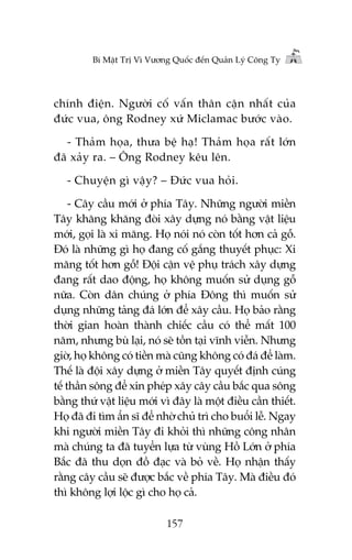 Bñ Mêåt Trõ Vò Vûúng Quöëc àïën Quaãn Lyá Cöng Ty

chñnh àiïån. Ngûúâi cöë vêën thên cêån nhêët cuãa
àûác vua, öng Rodney xûá Miclamac bûúác vaâo.
- Thaãm hoåa, thûa bïå haå! Thaãm hoåa rêët lúán
àaä xaãy ra. – Öng Rodney kïu lïn.
- Chuyïån gò vêåy? – Àûác vua hoãi.
- Cêy cêìu múái úã phña Têy. Nhûäng ngûúâi miïìn
Têy khùng khùng àoâi xêy dûång noá bùçng vêåt liïåu
múái, goåi laâ xi mùng. Hoå noái noá coân töët hún caã göî.
Àoá laâ nhûäng gò hoå àang cöë gùæng thuyïët phuåc: Xi
mùng töët hún göî! Àöåi cêån vïå phuå traách xêy dûång
àang rêët dao àöång, hoå khöng muöën sûã duång göî
nûäa. Coân dên chuáng úã phña Àöng thò muöën sûã
duång nhûäng taãng àaá lúán àïí xêy cêìu. Hoå baão rùçng
thúâi gian hoaân thaânh chiïëc cêìu coá thïí mêët 100
nùm, nhûng buâ laåi, noá seä töìn taåi vônh viïîn. Nhûng
giúâ, hoå khöng coá tiïìn maâ cuäng khöng coá àaá àïí laâm.
Thïë laâ àöåi xêy dûång úã miïìn Têy quyïët àõnh cuáng
tïë thêìn söng àïí xin pheáp xêy cêy cêìu bùæc qua söng
bùçng thûá vêåt liïåu múái vò àêy laâ möåt àiïìu cêìn thiïët.
Hoå àaä ài tòm êín sô àïí nhúâ chuã trò cho buöíi lïî. Ngay
khi ngûúâi miïìn Têy ài khoãi thò nhûäng cöng nhên
maâ chuáng ta àaä tuyïín lûåa tûâ vuâng Höì Lúán úã phña
Bùæc àaä thu doån àöì àaåc vaâ boã vïì. Hoå nhêån thêëy
rùçng cêy cêìu seä àûúåc bùæc vïì phña Têy. Maâ àiïìu àoá
thò khöng lúåi löåc gò cho hoå caã.
157

 