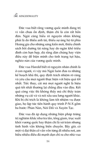 KINGDOMALITY

Àûác vua biïët rùçng vûúng quöëc mònh àang trõ
vò vêîn chûa öín àõnh, thêåm chñ laâ coân rêët höîn
àöån. Ngaâi cuäng hiïíu roä nguyïn nhên khöng
phaãi laâ do thiïëu anh taâi, thiïëu sûå uãng höå tûâ phña
Hoaâng gia cho nhûäng saáng kiïën múái, thiïëu chñnh
saách böìi dûúäng taâi nùng hay do ngên khöë triïìu
àònh coân haån heåp, duâ rùçng dên chuáng hay viïån
àiïìu naây àïí biïån minh cho tònh traång tuåt hêåu,
ngheâo naân cuãa vûúng quöëc mònh.
Àûác vua Harold biïët roä nguyïn nhên chñnh laâ
úã con ngûúâi, vò vêåy maâ Ngaâi luön àûa ra nhûäng
kïë hoaåch khaã thi, quy àõnh traách nhiïåm roä raâng
vaâ yïu cêìu moåi ngûúâi thûåc hiïån vúái hiïåu quaã töët
nhêët. Tiïëc thay, caái maâ moåi ngûúâi nghô laâ hiïåu
quaã töët nhêët thûúâng laåi chùèng àêu vaâo àêu. Kïët
quaã cöng viïåc thò khöng thêëy maâ chó thêëy toaân
nhûäng vuå caäi vaä vaâ noái xêëu sau lûng ngûúâi khaác.
Khi bõ chó trñch laâ khöng laâm töët nhiïåm vuå àûúåc
giao, hoå lêåp tûác tiïën haânh quy trònh P-N-X göìm
ba bûúác: Phaân Naân, Noái Döëi vaâ Xuyïn Taåc.
Àûác vua àaä aáp duång nhûäng biïån phaáp trûâng
trõ nghiïm khùæc nhû tra têën, töëng giam, truåc xuêët
khoãi vûúng quöëc hay thêåm chñ laâ xûã traãm nhûng
tònh hònh vêîn khöng biïën chuyïín. Bêëy giúâ, coá
möåt võ àaåi thêìn cöë vêën vöën tûâng ài nhiïìu núi, am
hiïíu nhiïìu àiïìu àaä maånh daån chó ra cho nhaâ vua
14

 
