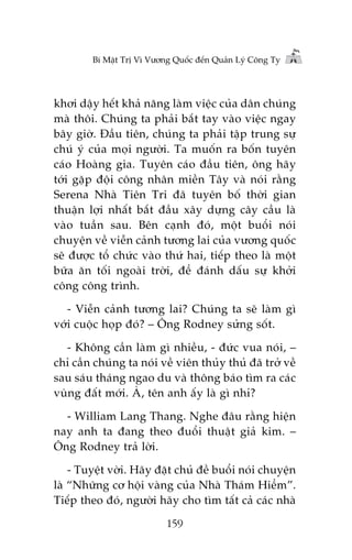 Bñ Mêåt Trõ Vò Vûúng Quöëc àïën Quaãn Lyá Cöng Ty

khúi dêåy hïët khaã nùng laâm viïåc cuãa dên chuáng
maâ thöi. Chuáng ta phaãi bùæt tay vaâo viïåc ngay
bêy giúâ. Àêìu tiïn, chuáng ta phaãi têåp trung sûå
chuá yá cuãa moåi ngûúâi. Ta muöën ra böën tuyïn
caáo Hoaâng gia. Tuyïn caáo àêìu tiïn, öng haäy
túái gùåp àöåi cöng nhên miïìn Têy vaâ noái rùçng
Serena Nhaâ Tiïn Tri àaä tuyïn böë thúâi gian
thuêån lúåi nhêët bùæt àêìu xêy dûång cêy cêìu laâ
vaâo tuêìn sau. Bïn caånh àoá, möåt buöíi noái
chuyïån vïì viïîn caãnh tûúng lai cuãa vûúng quöëc
seä àûúåc töí chûác vaâo thûá hai, tiïëp theo laâ möåt
bûäa ùn töëi ngoaâi trúâi, àïí àaánh dêëu sûå khúãi
cöng cöng trònh.
- Viïîn caãnh tûúng lai? Chuáng ta seä laâm gò
vúái cuöåc hoåp àoá? – Öng Rodney sûãng söët.
- Khöng cêìn laâm gò nhiïìu, - àûác vua noái, –
chó cêìn chuáng ta noái vïì viïn thuãy thuã àaä trúã vïì
sau saáu thaáng ngao du vaâ thöng baáo tòm ra caác
vuâng àêët múái. AÂ, tïn anh êëy laâ gò nhó?
- William Lang Thang. Nghe àêu rùçng hiïån
nay anh ta àang theo àuöíi thuêåt giaã kim. –
Öng Rodney traã lúâi.
- Tuyïåt vúâi. Haäy àùåt chuã àïì buöíi noái chuyïån
laâ “Nhûäng cú höåi vaâng cuãa Nhaâ Thaám Hiïím”.
Tiïëp theo àoá, ngûúâi haäy cho tòm têët caã caác nhaâ
159

 