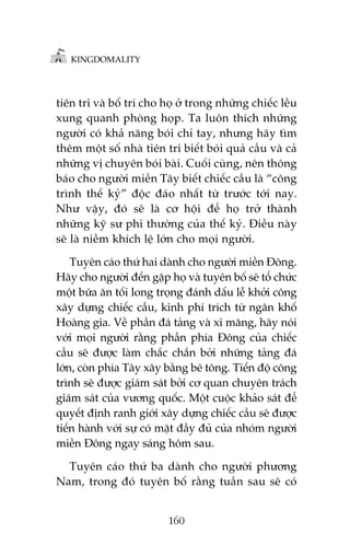 KINGDOMALITY

tiïn tri vaâ böë trñ cho hoå úã trong nhûäng chiïëc lïìu
xung quanh phoâng hoåp. Ta luön thñch nhûäng
ngûúâi coá khaã nùng boái chó tay, nhûng haäy tòm
thïm möåt söë nhaâ tiïn tri biïët boái quaã cêìu vaâ caã
nhûäng võ chuyïn boái baâi. Cuöëi cuâng, nïn thöng
baáo cho ngûúâi miïìn Têy biïët chiïëc cêìu laâ “cöng
trònh thïë kyã” àöåc àaáo nhêët tûâ trûúác túái nay.
Nhû vêåy, àoá seä laâ cú höåi àïí hoå trúã thaânh
nhûäng kyä sû phi thûúâng cuãa thïë kyã. Àiïìu naây
seä laâ niïìm khñch lïå lúán cho moåi ngûúâi.
Tuyïn caáo thûá hai daânh cho ngûúâi miïìn Àöng.
Haäy cho ngûúâi àïën gùåp hoå vaâ tuyïn böë seä töí chûác
möåt bûäa ùn töëi long troång àaánh dêëu lïî khúãi cöng
xêy dûång chiïëc cêìu, kinh phñ trñch tûâ ngên khöë
Hoaâng gia. Vïì phêìn àaá taãng vaâ xi mùng, haäy noái
vúái moåi ngûúâi rùçng phêìn phña Àöng cuãa chiïëc
cêìu seä àûúåc laâm chùæc chùæn búãi nhûäng taãng àaá
lúán, coân phña Têy xêy bùçng bï töng. Tiïën àöå cöng
trònh seä àûúåc giaám saát búãi cú quan chuyïn traách
giaám saát cuãa vûúng quöëc. Möåt cuöåc khaão saát àïí
quyïët àõnh ranh giúái xêy dûång chiïëc cêìu seä àûúåc
tiïën haânh vúái sûå coá mùåt àêìy àuã cuãa nhoám ngûúâi
miïìn Àöng ngay saáng höm sau.
Tuyïn caáo thûá ba daânh cho ngûúâi phûúng
Nam, trong àoá tuyïn böë rùçng tuêìn sau seä coá
160

 