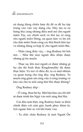 KINGDOMALITY

sûã duång àuáng chiïën lûúåc àaä àïì ra àïí hoå têåp
trung vaâo viïåc xêy dûång cêìu. Haäy taåo ra sûå
hûáng thuá cuâng nhûäng àiïìu múái meã cho ngûúâi
miïìn Têy, caác chñnh saách vaâ thuã tuåc roä raâng
cho ngûúâi miïìn Àöng, sûå quan têm vaâ lúåi ñch
cho dên miïìn Nam cuâng caác thûã thaách liïn tuåc
vaâ nhûäng àöång cú húåp lyá cho ngûúâi miïìn Bùæc.
- Thêìn cuäng thêëy vêåy, – öng Rodney höì húãi
noái. – Nhû thïë moåi ngûúâi àïìu nhêån àûúåc
nhûäng gò hoå muöën.
- Thûåc sûå, khi moåi ngûúâi coá àûúåc nhûäng gò
hoå cêìn thò hònh thûác Kingdomality àaä àûúåc
thûåc hiïån. Vaâ noái vïì àiïìu àoá, ta coá möåt nhiïåm
vuå quan troång cho öng àêy, öng Rodney. Ta
muöën öng giaám saát cöng viïåc úã cöng trûúâng vaâ
baáo caáo cho ta möîi saáng thûá Hai àûúåc khöng?
Öng Rodney àaáp :
- ÖÌ vêng, thûa bïå haå. Möåt baãn baáo caáo chi tiïët
seä àûúåc trònh lïn Ngaâi vaâo möîi saáng thûá Hai.
Cuái àêìu taåm biïåt, öng Rodney bûúác ra khoãi
chñnh àiïån vúái caãm giaác haånh phuác khön taã,
traái ngûúåc hùèn so vúái khi bûúác vaâo.
- Ta chùæc chùæn Rodney laâ möåt Ngûúâi ÖÍn
162

 