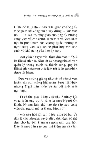 Bñ Mêåt Trõ Vò Vûúng Quöëc àïën Quaãn Lyá Cöng Ty

Àõnh, àoá laâ lyá do vò sao ta laåi giao cho öng êëy
viïåc giaám saát cöng trònh xêy dûång. – Àûác vua
noái. – Ta vêîn thûúâng giao cho öng êëy nhûäng
cöng viïåc vïì caác chñnh saách múái vaâ viïåc khúi
nguöìn phaát triïín cuãa vûúng quöëc, nhûng ta
nghô cöng viïåc sùæp túái seä phuâ húåp vúái tñnh
caách vaâ khaã nùng cuãa öng êëy hún.
- Möåt yá kiïën tuyïåt vúâi, thûa àûác vua! – Quyá
baâ Elizabeth noái. Nhû têët caã nhûäng nhaâ cöë vêën
quaãn lyá thöng minh vaâ thaânh cöng, quyá baâ
Elizabeth hiïíu möåt viïåc laâm töët luön cêìn nhêån
àûúåc lúâi khen.
Àûác vua cuäng giöëng nhû têët caã caác võ vua
khaác, rêët vui mûâng khi nhêån àûúåc lúâi khen
nhûng Ngaâi vêîn nhòn baâ ta vúái aánh mùæt
nghi ngaåi.
- Ta coá thïí giao àuáng viïåc cho Rodney búãi
vò ta hiïíu öng êëy roä raâng laâ möåt Ngûúâi ÖÍn
Àõnh. Nhûng laâm thïë naâo àïí sùæp xïëp cöng
viïåc cho ngûúâi maâ ta khöng hiïíu roä?
- Möåt cêu hoãi rêët cêìn thiïët, thûa bïå haå. Vaâ
àêy laâ caách àïí giaãi quyïët àiïìu àoá. Ngaâi coá thïí
àûa cho hoå baâi kiïím tra göìm taám cêu hoãi.
Àêy laâ möåt baãn sao cuãa baâi kiïím tra vaâ caách
163

 