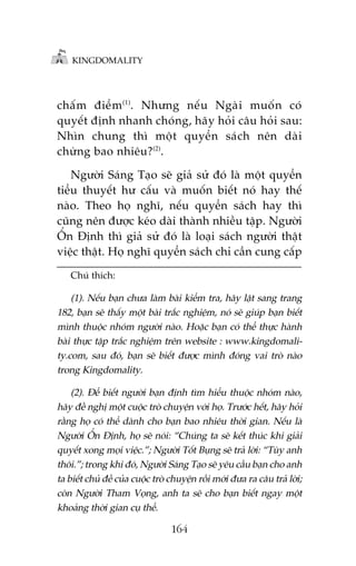 KINGDOMALITY

chêë m àiïí m (1). Nhûng nïë u Ngaâ i muöë n coá
quyïët àõnh nhanh choáng, haäy hoãi cêu hoãi sau:
Nhòn chung thò möåt quyïín saách nïn daâi
chûâng bao nhiïu?(2).
Ngûúâi Saáng Taåo seä giaã sûã àoá laâ möåt quyïín
tiïíu thuyïët hû cêëu vaâ muöën biïët noá hay thïë
naâo. Theo hoå nghô, nïëu quyïín saách hay thò
cuäng nïn àûúåc keáo daâi thaânh nhiïìu têåp. Ngûúâi
ÖÍn Àõnh thò giaã sûã àoá laâ loaåi saách ngûúâi thêåt
viïåc thêåt. Hoå nghô quyïín saách chó cêìn cung cêëp
Chuá thñch:

(1). Nïëu baån chûa laâm baâi kiïím tra, haäy lêåt sang trang
182, baån seä thêëy möåt baâi trùæc nghiïåm, noá seä giuáp baån biïët
mònh thuöåc nhoám ngûúâi naâo. Hoùåc baån coá thïí thûåc haânh
baâi thûåc têåp trùæc nghiïåm trïn website : www.kingdomality.com, sau àoá, baån seä biïët àûúåc mònh àoáng vai troâ naâo
trong Kingdomality.
(2). Àïí biïët ngûúâi baån àõnh tòm hiïíu thuöåc nhoám naâo,
haäy àïì nghõ möåt cuöåc troâ chuyïån vúái hoå. Trûúác hïët, haäy hoãi
rùçng hoå coá thïí daânh cho baån bao nhiïu thúâi gian. Nïëu laâ
Ngûúâi ÖÍn Àõnh, hoå seä noái: “Chuáng ta seä kïët thuác khi giaãi
quyïët xong moåi viïåc.”; Ngûúâi Töët Buång seä traã lúâi: “Tuây anh
thöi.”; trong khi àoá, Ngûúâi Saáng Taåo seä yïu cêìu baån cho anh
ta biïët chuã àïì cuãa cuöåc troâ chuyïån röìi múái àûa ra cêu traã lúâi;
coân Ngûúâi Tham Voång, anh ta seä cho baån biïët ngay möåt
khoaãng thúâi gian cuå thïí.

164

 
