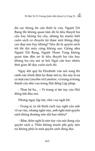 Bñ Mêåt Trõ Vò Vûúng Quöëc àïën Quaãn Lyá Cöng Ty

àuã caác thöng tin cêìn thiïët laâ vûâa. Ngûúâi Töët
Buång thò khöng quan têm àoá laâ tiïíu thuyïët hû
cêëu hay khöng hû cêëu, nhûng hoå muöën biïët
cuöën saách coá chuyïín taãi àûúåc möåt thöng àiïåp
cao àeåp naâo hay khöng? Nïëu àoá laâ quyïín saách
töët thò daâi mêëy cuäng khöng sao. Giöëng nhû
Ngûúâi Töët Buång, Ngûúâi Tham Voång khöng
quan têm àïën noá laâ tiïíu thuyïët hû cêëu hay
khöng hû cêëu maâ seä hoãi Ngaâi cêìn bao nhiïu
thúâi gian àïí àoåc cuöën saách àoá.
Ngay khi quyá baâ Elizabeth vûâa noái xong thò
caánh cûãa chñnh àiïån laåi àûúåc múã ra, lêìn naây laâ sûå
coá mùåt cuãa Lincohn xûá Lanslow, võ trung sô trung
thaânh cuãa nhaâ vua trong Höåi àöìng Lêåp phaáp.
- Thûa bïå haå... – Võ trung sô têån tuåy cuãa Höåi
àöìng bùæt àêìu noái.
Nhûng ngay lêåp tûác, nhaâ vua ngùæt lúâi:
- Trung sô, ta rêët thñch caách suy nghô cuãa anh
vïì sûå viïåc, nhûng nghe naây, anh nghô möåt quyïín
saách thöng thûúâng nïn daâi bao nhiïu?
- Bêím, thêìn nghô laâ nïn tuây vaâo nöåi dung cuãa
quyïín saách aå. Thêìn khöng muöën phñ giêëy nïëu
noá khöng phaãi laâ möåt quyïín saách àaáng àoåc.

165

 
