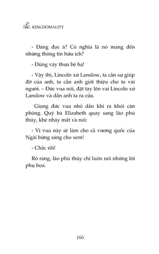 KINGDOMALITY

- Àaáng àoåc aâ? Coá nghôa laâ noá mang àïën
nhûäng thöng tin hûäu ñch?
- Àuáng vêåy thûa bïå haå!
- Vêåy thò, Lincoln xûá Lanslow, ta cêìn sûå giuáp
àúä cuãa anh, ta cêìn anh giúái thiïåu cho ta vaâi
ngûúâi. – Àûác vua noái, àùåt tay lïn vai Lincoln xûá
Lanslow vaâ dêîn anh ta ra cûãa.
Gioång àûác vua nhoã dêìn khi ra khoãi cùn
phoâng. Quyá baâ Elizabeth quay sang laäo phuâ
thuãy, kheä nhaáy mùæt vaâ noái:
- Võ vua naây seä laâm cho caã vûúng quöëc cuãa
Ngaâi bûâng saáng cho xem!
- Chùæc röìi!
Roä raâng, laäo phuâ thuãy chó luön noái nhûäng lúâi
phuå hoåa.

166

 