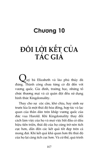Chûúng 10

ÀÖI LÚÂI KÏËT CUÃA
TAÁC GIAÃ

Q

uyá baâ Elizabeth vaâ laäo phuâ thuãy àaä
àuáng. Thaânh cöng chûa tûâng coá àaä àïën vúái
vûúng quöëc. Gia àònh, trûúâng hoåc, nhûäng töí
chûác thûúng maåi vaâ caã quên àöåi àïìu sûã duång
hònh thûác Kingdomality.
Thay cho sûå cöåc cùçn, khoá chõu, hay sinh sûå
trûúác kia laâ möåt thaái àöå hoâa àöìng, húåp taác vaâ laåc
quan cuãa thêìn dên trïn khùæp vûúng quöëc cuãa
àûác vua Harold. Khi Kingdomality thay àöíi
caách laâm viïåc cuãa hoå vaâ moåi viïåc bùæt àêìu coá dêëu
hiïåu tiïën triïín, thaái àöå cuãa hoå cuäng trúã nïn tñch
cûåc hún, dêîn àïën caác kïët quaã töët àeåp trïn caã
mong àúåi. Khi kïët quaã khaã quan hún thò thaái àöå
cuãa hoå laåi caâng tñch cûåc hún. Vaâ cûá thïë, quaá trònh
167

 