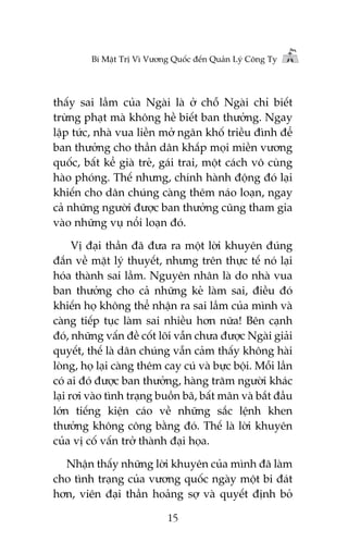 Bñ Mêåt Trõ Vò Vûúng Quöëc àïën Quaãn Lyá Cöng Ty

thêëy sai lêìm cuãa Ngaâi laâ úã chöî Ngaâi chó biïët
trûâng phaåt maâ khöng hïì biïët ban thûúãng. Ngay
lêåp tûác, nhaâ vua liïìn múã ngên khöë triïìu àònh àïí
ban thûúãng cho thêìn dên khùæp moåi miïìn vûúng
quöëc, bêët kïí giaâ treã, gaái trai, möåt caách vö cuâng
haâo phoáng. Thïë nhûng, chñnh haânh àöång àoá laåi
khiïën cho dên chuáng caâng thïm naáo loaån, ngay
caã nhûäng ngûúâi àûúåc ban thûúãng cuäng tham gia
vaâo nhûäng vuå nöíi loaån àoá.
Võ àaåi thêìn àaä àûa ra möåt lúâi khuyïn àuáng
àùæn vïì mùåt lyá thuyïët, nhûng trïn thûåc tïë noá laåi
hoáa thaânh sai lêìm. Nguyïn nhên laâ do nhaâ vua
ban thûúãng cho caã nhûäng keã laâm sai, àiïìu àoá
khiïën hoå khöng thïí nhêån ra sai lêìm cuãa mònh vaâ
caâng tiïëp tuåc laâm sai nhiïìu hún nûäa! Bïn caånh
àoá, nhûäng vêën àïì cöët loäi vêîn chûa àûúåc Ngaâi giaãi
quyïët, thïë laâ dên chuáng vêîn caãm thêëy khöng haâi
loâng, hoå laåi caâng thïm cay cuá vaâ bûåc böåi. Möîi lêìn
coá ai àoá àûúåc ban thûúãng, haâng trùm ngûúâi khaác
laåi rúi vaâo tònh traång buöìn baä, bêët maän vaâ bùæt àêìu
lúán tiïëng kiïån caáo vïì nhûäng sùæc lïånh khen
thûúãng khöng cöng bùçng àoá. Thïë laâ lúâi khuyïn
cuãa võ cöë vêën trúã thaânh àaåi hoåa.
Nhêån thêëy nhûäng lúâi khuyïn cuãa mònh àaä laâm
cho tònh traång cuãa vûúng quöëc ngaây möåt bi àaát
hún, viïn àaåi thêìn hoaãng súå vaâ quyïët àõnh boã
15

 
