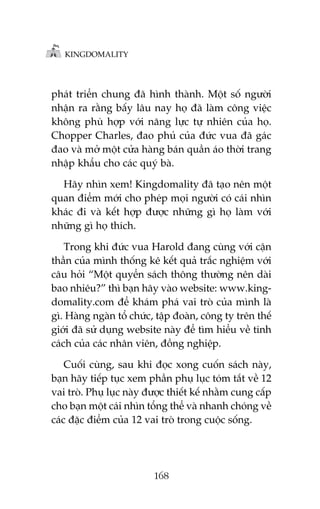 KINGDOMALITY

phaát triïín chung àaä hònh thaânh. Möåt söë ngûúâi
nhêån ra rùçng bêëy lêu nay hoå àaä laâm cöng viïåc
khöng phuâ húåp vúái nùng lûåc tûå nhiïn cuãa hoå.
Chopper Charles, àao phuã cuãa àûác vua àaä gaác
àao vaâ múã möåt cûãa haâng baán quêìn aáo thúâi trang
nhêåp khêíu cho caác quyá baâ.
Haäy nhòn xem! Kingdomality àaä taåo nïn möåt
quan àiïím múái cho pheáp moåi ngûúâi coá caái nhòn
khaác ài vaâ kïët húåp àûúåc nhûäng gò hoå laâm vúái
nhûäng gò hoå thñch.
Trong khi àûác vua Harold àang cuâng vúái cêån
thêìn cuãa mònh thöëng kï kïët quaã trùæc nghiïåm vúái
cêu hoãi “Möåt quyïín saách thöng thûúâng nïn daâi
bao nhiïu?” thò baån haäy vaâo website: www.kingdomality.com àïí khaám phaá vai troâ cuãa mònh laâ
gò. Haâng ngaân töí chûác, têåp àoaân, cöng ty trïn thïë
giúái àaä sûã duång website naây àïí tòm hiïíu vïì tñnh
caách cuãa caác nhên viïn, àöìng nghiïåp.
Cuöëi cuâng, sau khi àoåc xong cuöën saách naây,
baån haäy tiïëp tuåc xem phêìn phuå luåc toám tùæt vïì 12
vai troâ. Phuå luåc naây àûúåc thiïët kïë nhùçm cung cêëp
cho baån möåt caái nhòn töíng thïí vaâ nhanh choáng vïì
caác àùåc àiïím cuãa 12 vai troâ trong cuöåc söëng.

168

 
