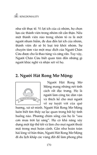 KINGDOMALITY

nhû rêët thûåc tïë. Vò lúåi ñch cuãa caã nhoám, hoå choån
lûåa caác thaânh viïn trong nhoám rêët cêín thêån. Nïëu
möåt thaânh viïn naâo trong nhoám toã ra laâ möåt
ngûúâi nham hiïím, àe doåa àïën lúåi ñch cuãa nhoám,
thaânh viïn àoá seä bõ loaåi trûâ khoãi nhoám. Sûå
chuyïn têm vaâo möåt muåc àñch cuãa Ngûúâi Chùn
Cûâu àûúåc cho laâ thao tuáng vaâ cûáng rùæn. Tuy vêåy,
Ngûúâi Chùn Cûâu biïët quan têm àïën nhûäng gò
ngûúâi khaác nghô vaâ nhêån xeát vïì hoå.

2. Ngûúâi Haát Rong Mú Möång:
Ngûúâi Haát Rong Mú
Möång mang nhûäng neát tñnh
caách rêët àùåc trûng. Hoå laâ
ngûúâi laâm cöng taác dên vêån
vaâ thñch kïí cho moåi ngûúâi
vïì sûå tuyïåt vúâi cuãa quï
hûúng, xûá súã mònh. Ngûúâi Haát Rong Mú Möång
luön biïët tòm thêëy sûå laåc quan trong bêët kyâ tònh
huöëng naâo. Phûúng chêm söëng cuãa hoå laâ “sau
cún mûa trúâi laåi saáng”. Hoå coá khaã nùng xêy
dûång möåt têåp thïí töët vaâ laâm cho moåi ngûúâi thoaãi
maái trong moåi hoaân caãnh. Gêìn nhû hoaân toaân
haâi loâng vïì baãn thên, Ngûúâi Haát Rong Mú Möång
ài du lõch khùæp caác vuâng àêët àïí laâm phong phuá
170

 