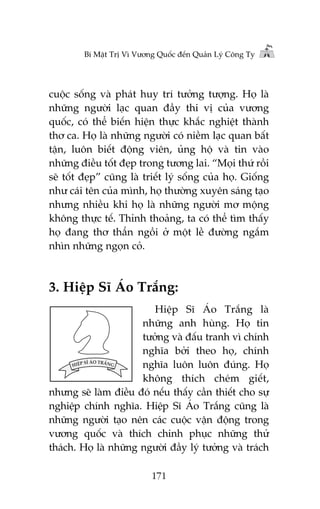 Bñ Mêåt Trõ Vò Vûúng Quöëc àïën Quaãn Lyá Cöng Ty

cuöåc söëng vaâ phaát huy trñ tûúãng tûúång. Hoå laâ
nhûäng ngûúâi laåc quan àêìy thi võ cuãa vûúng
quöëc, coá thïí biïën hiïån thûåc khùæc nghiïåt thaânh
thú ca. Hoå laâ nhûäng ngûúâi coá niïìm laåc quan bêët
têån, luön biïët àöång viïn, uãng höå vaâ tin vaâo
nhûäng àiïìu töët àeåp trong tûúng lai. “Moåi thûá röìi
seä töët àeåp” cuäng laâ triïët lyá söëng cuãa hoå. Giöëng
nhû caái tïn cuãa mònh, hoå thûúâng xuyïn saáng taåo
nhûng nhiïìu khi hoå laâ nhûäng ngûúâi mú möång
khöng thûåc tïë. Thónh thoaãng, ta coá thïí tòm thêëy
hoå àang thú thêín ngöìi úã möåt lïì àûúâng ngùæm
nhòn nhûäng ngoån coã.

3. Hiïåp Sô AÁo Trùæng:
Hiïåp Sô AÁo Trùæng laâ
nhûäng anh huâng. Hoå tin
tûúãng vaâ àêëu tranh vò chñnh
nghôa búãi theo hoå, chñnh
nghôa luön luön àuáng. Hoå
khöng thñch cheám giïët,
nhûng seä laâm àiïìu àoá nïëu thêëy cêìn thiïët cho sûå
nghiïåp chñnh nghôa. Hiïåp Sô AÁo Trùæng cuäng laâ
nhûäng ngûúâi taåo nïn caác cuöåc vêån àöång trong
vûúng quöëc vaâ thñch chinh phuåc nhûäng thûã
thaách. Hoå laâ nhûäng ngûúâi àêìy lyá tûúãng vaâ traách
171

 