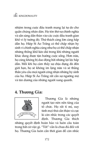KINGDOMALITY

nhiïåm trong cuöåc àêëu tranh mang laåi tûå do cho
quêìn chuáng nhên dên. Hoå tön thúâ sûå chñnh nghôa
vaâ sùén saâng dêën thên vaâo caác cuöåc àêëu tranh gian
khöí vò lyá tûúãng àoá. Thûã thaách caâng lúán caâng hêëp
dêîn hoå. Hiïåp Sô AÁo Trùæng coá thïí chêëp nhêån hy
sinh vò chñnh nghôa cuäng nhû hoå coá thïí chêëp nhêån
nhûäng thöëng khöí keáo daâi trong khi nhûäng ngûúâi
khaác àang àûúåc têån hûúãng cuöåc söëng. Hún nûäa,
hoå cuäng khöng bõ dao àöång búãi nhûäng lúåi löåc hêëp
dêîn. Möîi khi hoå caãm thêëy sûå chõu àûång àaä àïën
giúái haån, hoå seä khöng im lùång nûäa vaâ seä thùèng
thùæn yïu cêìu moåi ngûúâi cöng nhêån nhûäng hy sinh
cuãa hoå. Hiïåp Sô AÁo Trùæng rêët cêìn sûå ngûúäng möå
vaâ taán dûúng cuãa nhûäng ngûúâi xung quanh.

4. Thûúng Gia:
Thûúng Gia laâ nhûäng
ngûúâi taåo nïn nïìn taãng cuãa
töí chûác. Hoå rêët tó mó, suy
tñnh moåi thûá cêín thêån vaâ cûåc
kò cên nhùæc trong caác quyïët
àõnh. Thûúng Gia thñch
nhûäng quyïët àõnh hoaân haão vaâ luön cêìu toaân
trong bêët cûá viïåc gò. “Töët” vêîn laâ chûa àuã àöëi vúái
hoå. Thûúng Gia luön cêìn thúâi gian àïí cên nhùæc
172

 