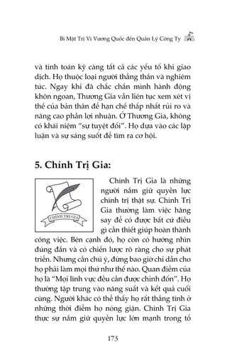 Bñ Mêåt Trõ Vò Vûúng Quöëc àïën Quaãn Lyá Cöng Ty

vaâ tñnh toaán kyä caâng têët caã caác yïëu töë khi giao
dõch. Hoå thuöåc loaåi ngûúâi thùèng thùæn vaâ nghiïm
tuác. Ngay khi àaä chùæc chùæn mònh haânh àöång
khön ngoan, Thûúng Gia vêîn liïn tuåc xem xeát võ
thïë cuãa baãn thên àïí haån chïë thêëp nhêët ruãi ro vaâ
nêng cao phêìn lúåi nhuêån. ÚÃ Thûúng Gia, khöng
coá khaái niïåm “sûå tuyïåt àöëi”. Hoå dûåa vaâo caác lêåp
luêån vaâ sûå saáng suöët àïí tòm ra cú höåi.

5. Chñnh Trõ Gia:
Chñnh Trõ Gia laâ nhûäng
ngûúâi nùæm giûä quyïìn lûåc
chñnh trõ thêåt sûå. Chñnh Trõ
Gia thûúâng laâm viïåc hùng
say àïí coá àûúåc bêët cûá àiïìu
gò cêìn thiïët giuáp hoaân thaânh
cöng viïåc. Bïn caånh àoá, hoå coân coá hûúáng nhòn
àuáng àùæn vaâ coá chiïën lûúåc roä raâng cho sûå phaát
triïín. Nhûng cêìn chuá yá, àûâng bao giúâ chó dêîn cho
hoå phaãi laâm moåi thûá nhû thïë naâo. Quan àiïím cuãa
hoå laâ “Moåi lônh vûåc àïìu cêìn àûúåc chónh àöën”. Hoå
thûúâng têåp trung vaâo nùng suêët vaâ kïët quaã cuöëi
cuâng. Ngûúâi khaác coá thïí thêëy hoå rêët thùèng tñnh úã
nhûäng thúâi àiïím hoå noáng giêån. Chñnh Trõ Gia
thûåc sûå nùæm giûä quyïìn lûåc lúán maånh trong töí
173

 