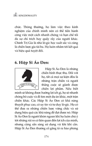 KINGDOMALITY

chûác. Thöng thûúâng, hoå laâm viïåc theo kinh
nghiïåm cuãa chñnh mònh nïn coá thïí tiïën haânh
cöng viïåc möåt caách nhanh choáng vaâ haån chïë töëi
àa sûå chó trñch hay quêëy rêìy cuãa ngûúâi khaác.
Chñnh Trõ Gia laâ nhaâ lö-gic hoåc xuêët sùæc vaâ cuäng
laâ chiïën lûúåc gia taâi ba. Hoå luön nhùæm túái kïët quaã
vaâ hiïåu quaã tuyïåt àöëi.

6. Hiïåp Sô AÁo Àen:
Hiïåp Sô AÁo Àen laâ nhûäng
chiïën binh thûåc thuå. Àöëi vúái
hoå, têët caã moåi sûå kiïån àïìu laâ
nhûäng trêån chiïën vaâ ngûúâi
thùæng cuöåc seä giaânh àûúåc
chiïën lúåi phêím. Nïëu biïët
mònh seä khöng àûúåc hûúãng lúåi ñch gò, hoå seä nhanh
choáng boã cuöåc vaâ ài tòm möåt dûå aán khaác, möåt trêån
chiïën khaác. Caác Hiïåp Sô AÁo Àen coá khaã nùng
thuyïët phuåc cao, coá uy tñn vaâ tû duy lö-gic. Hoå coá
thïí àûa ra nhûäng chiïën lûúåc vûäng chùæc vaâ sûã
duång hiïåu quaã caác khaã nùng àïí àaåt àûúåc noá. Hiïåp
Sô AÁo Àen laâ ngûúâi khön ngoan khi hoå luön chuá yá
túái nhûäng ruãi ro coá liïn quan àïën lúåi ñch cuãa mònh,
nhûng cuäng sùén saâng sûã duång vuä khñ khi cêìn.
Hiïåp Sô AÁo Àen thûúâng cöë gùæng toã ra haâo phoáng
174

 