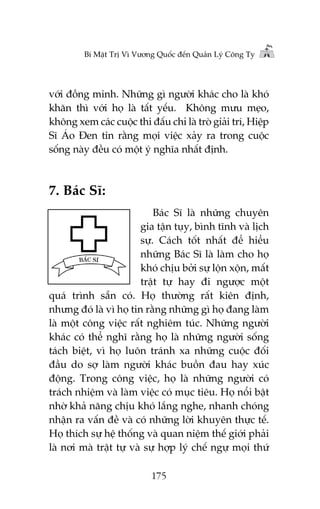 Bñ Mêåt Trõ Vò Vûúng Quöëc àïën Quaãn Lyá Cöng Ty

vúái àöìng minh. Nhûäng gò ngûúâi khaác cho laâ khoá
khùn thò vúái hoå laâ têët yïëu. Khöng mûu meåo,
khöng xem caác cuöåc thi àêëu chó laâ troâ giaãi trñ, Hiïåp
Sô AÁo Àen tin rùçng moåi viïåc xaãy ra trong cuöåc
söëng naây àïìu coá möåt yá nghôa nhêët àõnh.

7. Baác Sô:
Baác Sô laâ nhûäng chuyïn
gia têån tuåy, bònh tônh vaâ lõch
sûå. Caách töët nhêët àïí hiïíu
nhûäng Baác Sô laâ laâm cho hoå
khoá chõu búãi sûå löån xöån, mêët
trêåt tûå hay ài ngûúåc möåt
quaá trònh sùén coá. Hoå thûúâng rêët kiïn àõnh,
nhûng àoá laâ vò hoå tin rùçng nhûäng gò hoå àang laâm
laâ möåt cöng viïåc rêët nghiïm tuác. Nhûäng ngûúâi
khaác coá thïí nghô rùçng hoå laâ nhûäng ngûúâi söëng
taách biïåt, vò hoå luön traánh xa nhûäng cuöåc àöëi
àêìu do súå laâm ngûúâi khaác buöìn àau hay xuác
àöång. Trong cöng viïåc, hoå laâ nhûäng ngûúâi coá
traách nhiïåm vaâ laâm viïåc coá muåc tiïu. Hoå nöíi bêåt
nhúâ khaã nùng chõu khoá lùæng nghe, nhanh choáng
nhêån ra vêën àïì vaâ coá nhûäng lúâi khuyïn thûåc tïë.
Hoå thñch sûå hïå thöëng vaâ quan niïåm thïë giúái phaãi
laâ núi maâ trêåt tûå vaâ sûå húåp lyá chïë ngûå moåi thûá
175

 