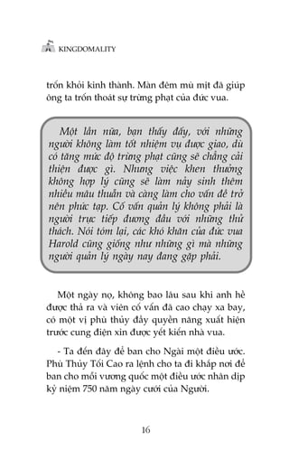 KINGDOMALITY

tröën khoãi kinh thaânh. Maân àïm muâ mõt àaä giuáp
öng ta tröën thoaát sûå trûâng phaåt cuãa àûác vua.

Möåt lêìn nûäa, baån thêëy àêëy, vúái nhûäng
ngûúâi khöng laâm töët nhiïåm vuå àûúåc giao, duâ
coá tùng mûác àöå trûâng phaåt cuäng seä chùèng caãi
thiïån àûúåc gò. Nhûng viïåc khen thûúãng
khöng húåp lyá cuäng seä laâm naãy sinh thïm
nhiïìu mêu thuêîn vaâ caâng laâm cho vêën àïì trúã
nïn phûác taåp. Cöë vêën quaãn lyá khöng phaãi laâ
ngûúâi trûåc tiïëp àûúng àêìu vúái nhûäng thûã
thaách. Noái toám laåi, caác khoá khùn cuãa àûác vua
Harold cuäng giöëng nhû nhûäng gò maâ nhûäng
ngûúâi quaãn lyá ngaây nay àang gùåp phaãi.

Möåt ngaây noå, khöng bao lêu sau khi anh hïì
àûúåc thaã ra vaâ viïn cöë vêën àaä cao chaåy xa bay,
coá möåt võ phuâ thuãy àêìy quyïìn nùng xuêët hiïån
trûúác cung àiïån xin àûúåc yïët kiïën nhaâ vua.
- Ta àïën àêy àïí ban cho Ngaâi möåt àiïìu ûúác.
Phuâ Thuãy Töëi Cao ra lïånh cho ta ài khùæp núi àïí
ban cho möîi vûúng quöëc möåt àiïìu ûúác nhên dõp
kyã niïåm 750 nùm ngaây cûúái cuãa Ngûúâi.

16

 