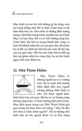 KINGDOMALITY

Muåc thñch sûå mú höì, búãi nhûäng gò hoå àang xem
xeát cuäng chùèng mêëy khi coá thêåt. Giaám muåc coá taâi
hiïån thûåc hoáa caác viïîn caãnh vaâ nhûäng àiïìu tûúãng
tûúång. Nïn thêån troång trûúác sûå phêîn nöå cuãa Giaám
Muåc, noá hay thay àöíi vaâ coá aãnh hûúãng röång lúán.
Giaám Muåc àoâi hoãi sûå trung thaânh bïìn vûäng vaâ
luön thûã thaách niïìm tin cuãa caác giaáo dên, àïí tûâ àoá,
hoå coá thïí xaác àõnh laåi möåt lêìn nûäa mûác àöå têån tuåy
cuãa caác giaáo dên. Nïëu hoå caãm thêëy bêët cûá àiïìu gò
laâm suát giaãm niïìm tin vûäng chùæc, hoå seä tiïën haânh
ngay möåt cuöåc thêím tra.

12. Nhaâ Thaám Hiïím:
Nhaâ Thaám Hiïím laâ
nhûäng ngûúâi taåo ra yá tûúãng
múái. Hoå coá möåt aãnh hûúãng
nhêët àõnh àïën moåi ngûúâi
nhûng khöng nhêët thiïët coá
nhu cêìu àûúåc ngûúâi khaác
thêëu hiïíu hay yïu quyá. Búãi hoå coá xu hûúáng söëng
khöng raâng buöåc vaâ luön hûúáng àïën phña trûúác.
Muåc àñch quan troång cuãa Nhaâ Thaám Hiïím goái
goån trong lúâi hiïåu triïåu nöíi tiïëng: “Haäy ài àïën
núi chûa coá dêëu chên ngûúâi!”. Hoå laâ nhûäng nhaâ
laänh àaåo tûå tin, quyïët àoaán vaâ coá khaã nùng
180

 