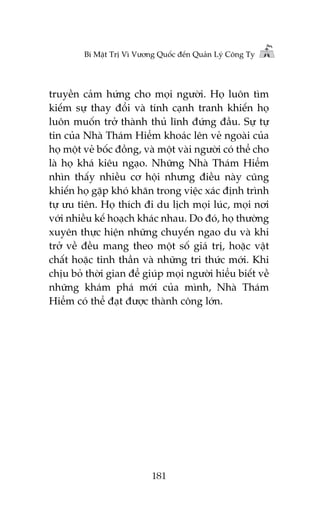 Bñ Mêåt Trõ Vò Vûúng Quöëc àïën Quaãn Lyá Cöng Ty

truyïìn caãm hûáng cho moåi ngûúâi. Hoå luön tòm
kiïëm sûå thay àöíi vaâ tñnh caånh tranh khiïën hoå
luön muöën trúã thaânh thuã lônh àûáng àêìu. Sûå tûå
tin cuãa Nhaâ Thaám Hiïím khoaác lïn veã ngoaâi cuãa
hoå möåt veã böëc àöìng, vaâ möåt vaâi ngûúâi coá thïí cho
laâ hoå khaá kiïu ngaåo. Nhûäng Nhaâ Thaám Hiïím
nhòn thêëy nhiïìu cú höåi nhûng àiïìu naây cuäng
khiïën hoå gùåp khoá khùn trong viïåc xaác àõnh trònh
tûå ûu tiïn. Hoå thñch ài du lõch moåi luác, moåi núi
vúái nhiïìu kïë hoaåch khaác nhau. Do àoá, hoå thûúâng
xuyïn thûåc hiïån nhûäng chuyïën ngao du vaâ khi
trúã vïì àïìu mang theo möåt söë giaá trõ, hoùåc vêåt
chêët hoùåc tinh thêìn vaâ nhûäng tri thûác múái. Khi
chõu boã thúâi gian àïí giuáp moåi ngûúâi hiïíu biïët vïì
nhûäng khaám phaá múái cuãa mònh, Nhaâ Thaám
Hiïím coá thïí àaåt àûúåc thaânh cöng lúán.

181

 