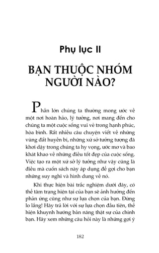Phuå luåc II

BAÅN THUÖÅC NHOÁM
NGÛÚÂI NAÂO?

P

hêìn lúán chuáng ta thûúâng mong ûúác vïì
möåt núi hoaân haão, lyá tûúãng, núi mang àïën cho
chuáng ta möåt cuöåc söëng vui veã trong haånh phuác,
hoâa bònh. Rêët nhiïìu cêu chuyïån viïët vïì nhûäng
vuâng àêët huyïìn bñ, nhûäng xûá súã tûúãng tûúång àaä
khúi dêåy trong chuáng ta hy voång, ûúác mú vaâ bao
khaát khao vïì nhûäng àiïìu töët àeåp cuãa cuöåc söëng.
Viïåc taåo ra möåt xûá súã lyá tûúãng nhû vêåy cuäng laâ
àiïìu maâ cuöën saách naây aáp duång àïí gúåi cho baån
nhûäng suy nghô vaâ hònh dung vïì noá.
Khi thûåc hiïån baâi trùæc nghiïåm dûúái àêy, coá
thïí têm traång hiïån taåi cuãa baån seä aãnh hûúãng àïën
phaãn ûáng cuäng nhû sûå lûåa choån cuãa baån. Àûâng
lo lùæng! Haäy traã lúâi vúái sûå lûåa choån àêìu tiïn, thïí
hiïån khuynh hûúáng baãn nùng thêåt sûå cuãa chñnh
baån. Haäy xem nhûäng cêu hoãi naây laâ nhûäng gúåi yá
182

 