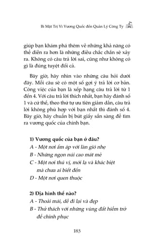 Bñ Mêåt Trõ Vò Vûúng Quöëc àïën Quaãn Lyá Cöng Ty

giuáp baån khaám phaá thïm vïì nhûäng khaã nùng coá
thïí diïîn ra hún laâ nhûäng àiïìu chùæc chùæn seä xaãy
ra. Khöng coá cêu traã lúâi sai, cuäng nhû khöng coá
gò laâ àuáng tuyïåt àöëi caã.
Bêy giúâ, haäy nhòn vaâo nhûäng cêu hoãi dûúái
àêy. Möîi cêu seä coá möåt söë gúåi yá traã lúâi cú baãn.
Cöng viïåc cuãa baån laâ xïëp haång cêu traã lúâi tûâ 1
àïën 4. Vúái cêu traã lúâi thñch nhêët, baån haäy àaánh söë
1 vaâ cûá thïë, theo thûá tûå ûu tiïn giaãm dêìn, cêu traã
lúâi khöng phuâ húåp vúái baån nhêët thò àaánh söë 4.
Bêy giúâ, haäy chuêín bõ buát giêëy sùén saâng àïí tòm
ra vûúng quöëc cuãa chñnh baån.
1) Vûúng quöëc cuãa baån úã àêu?

A - Möåt núi êëm aáp vúái laân gioá nheå
B - Nhûäng ngoån nuái cao maát meã
C - Möåt núi thuá võ, múái laå vaâ khaác biïåt
maâ chûa ai biïët àïën
D - Möåt núi quen thuöåc
2) Àõa hònh thïë naâo?

A - Thoaãi maái, dïî ài laåi vaâ àeåp
B - Thûã thaách vúái nhûäng vuâng àêët hiïím trúã
àïí chinh phuåc
183

 