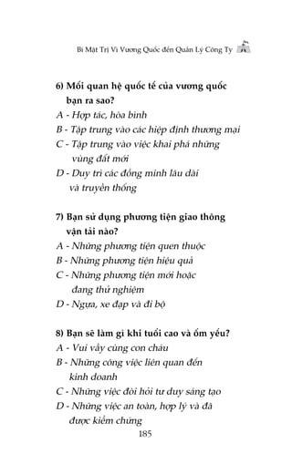 Bñ Mêåt Trõ Vò Vûúng Quöëc àïën Quaãn Lyá Cöng Ty

6) Möëi quan hïå quöëc tïë cuãa vûúng quöëc
baån ra sao?

A - Húåp taác, hoâa bònh
B - Têåp trung vaâo caác hiïåp àõnh thûúng maåi
C - Têåp trung vaâo viïåc khai phaá nhûäng
vuâng àêët múái
D - Duy trò caác àöìng minh lêu daâi
vaâ truyïìn thöëng
7) Baån sûã duång phûúng tiïån giao thöng
vêån taãi naâo?

A - Nhûäng phûúng tiïån quen thuöåc
B - Nhûäng phûúng tiïån hiïåu quaã
C - Nhûäng phûúng tiïån múái hoùåc
àang thûã nghiïåm
D - Ngûåa, xe àaåp vaâ ài böå
8) Baån seä laâm gò khi tuöíi cao vaâ öëm yïëu?

A - Vui vêìy cuâng con chaáu
B - Nhûäng cöng viïåc liïn quan àïën
kinh doanh
C - Nhûäng viïåc àoâi hoãi tû duy saáng taåo
D - Nhûäng viïåc an toaân, húåp lyá vaâ àaä
àûúåc kiïím chûáng
185

 